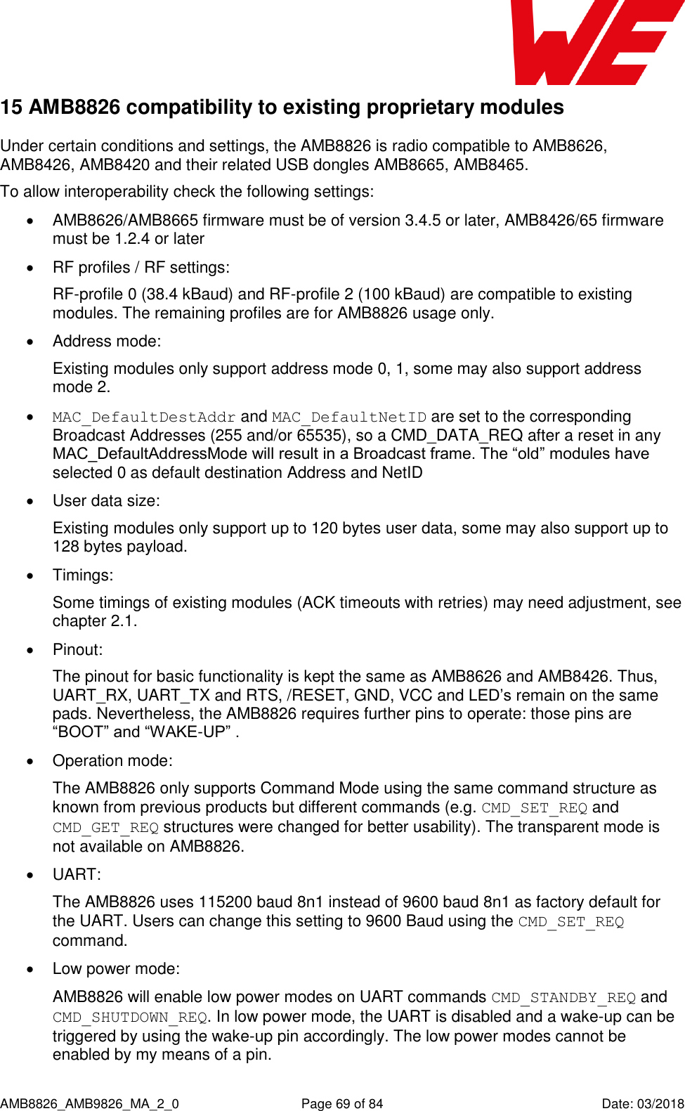      AMB8826_AMB9826_MA_2_0  Page 69 of 84  Date: 03/2018 15 AMB8826 compatibility to existing proprietary modules Under certain conditions and settings, the AMB8826 is radio compatible to AMB8626, AMB8426, AMB8420 and their related USB dongles AMB8665, AMB8465. To allow interoperability check the following settings:   AMB8626/AMB8665 firmware must be of version 3.4.5 or later, AMB8426/65 firmware must be 1.2.4 or later   RF profiles / RF settings:  RF-profile 0 (38.4 kBaud) and RF-profile 2 (100 kBaud) are compatible to existing modules. The remaining profiles are for AMB8826 usage only.   Address mode:  Existing modules only support address mode 0, 1, some may also support address mode 2.  MAC_DefaultDestAddr and MAC_DefaultNetID are set to the corresponding Broadcast Addresses (255 and/or 65535), so a CMD_DATA_REQ after a reset in any MAC_DefaultAddressMode will result in a Broadcast frame. The “old” modules have selected 0 as default destination Address and NetID   User data size:  Existing modules only support up to 120 bytes user data, some may also support up to 128 bytes payload.   Timings: Some timings of existing modules (ACK timeouts with retries) may need adjustment, see chapter 2.1.   Pinout:  The pinout for basic functionality is kept the same as AMB8626 and AMB8426. Thus, UART_RX, UART_TX and RTS, /RESET, GND, VCC and LED’s remain on the same pads. Nevertheless, the AMB8826 requires further pins to operate: those pins are “BOOT” and “WAKE-UP” .   Operation mode: The AMB8826 only supports Command Mode using the same command structure as known from previous products but different commands (e.g. CMD_SET_REQ and CMD_GET_REQ structures were changed for better usability). The transparent mode is not available on AMB8826.   UART: The AMB8826 uses 115200 baud 8n1 instead of 9600 baud 8n1 as factory default for the UART. Users can change this setting to 9600 Baud using the CMD_SET_REQ command.   Low power mode: AMB8826 will enable low power modes on UART commands CMD_STANDBY_REQ and CMD_SHUTDOWN_REQ. In low power mode, the UART is disabled and a wake-up can be triggered by using the wake-up pin accordingly. The low power modes cannot be enabled by my means of a pin. 