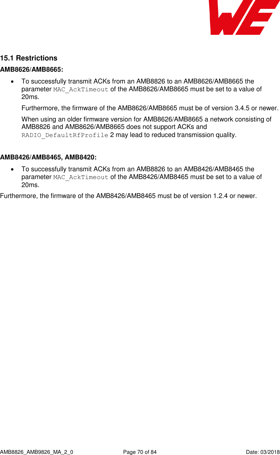      AMB8826_AMB9826_MA_2_0  Page 70 of 84  Date: 03/2018  15.1 Restrictions AMB8626/AMB8665:   To successfully transmit ACKs from an AMB8826 to an AMB8626/AMB8665 the parameter MAC_AckTimeout of the AMB8626/AMB8665 must be set to a value of 20ms.  Furthermore, the firmware of the AMB8626/AMB8665 must be of version 3.4.5 or newer. When using an older firmware version for AMB8626/AMB8665 a network consisting of AMB8826 and AMB8626/AMB8665 does not support ACKs and RADIO_DefaultRfProfile 2 may lead to reduced transmission quality.  AMB8426/AMB8465, AMB8420:   To successfully transmit ACKs from an AMB8826 to an AMB8426/AMB8465 the parameter MAC_AckTimeout of the AMB8426/AMB8465 must be set to a value of 20ms. Furthermore, the firmware of the AMB8426/AMB8465 must be of version 1.2.4 or newer.     