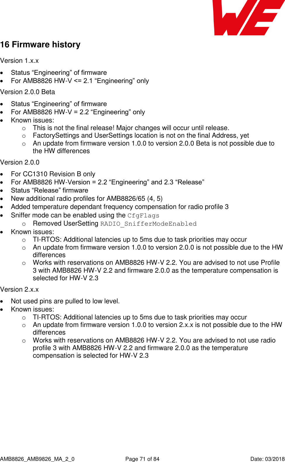      AMB8826_AMB9826_MA_2_0  Page 71 of 84  Date: 03/2018 16 Firmware history Version 1.x.x  Status “Engineering” of firmware   For AMB8826 HW-V &lt;= 2.1 “Engineering” only Version 2.0.0 Beta  Status “Engineering” of firmware   For AMB8826 HW-V = 2.2 “Engineering” only   Known issues: o  This is not the final release! Major changes will occur until release. o  FactorySettings and UserSettings location is not on the final Address, yet o  An update from firmware version 1.0.0 to version 2.0.0 Beta is not possible due to the HW differences Version 2.0.0   For CC1310 Revision B only   For AMB8826 HW-Version = 2.2 “Engineering” and 2.3 “Release”  Status “Release” firmware   New additional radio profiles for AMB8826/65 (4, 5)   Added temperature dependant frequency compensation for radio profile 3   Sniffer mode can be enabled using the CfgFlags o  Removed UserSetting RADIO_SnifferModeEnabled   Known issues: o TI-RTOS: Additional latencies up to 5ms due to task priorities may occur o  An update from firmware version 1.0.0 to version 2.0.0 is not possible due to the HW differences o  Works with reservations on AMB8826 HW-V 2.2. You are advised to not use Profile 3 with AMB8826 HW-V 2.2 and firmware 2.0.0 as the temperature compensation is selected for HW-V 2.3 Version 2.x.x   Not used pins are pulled to low level.   Known issues: o TI-RTOS: Additional latencies up to 5ms due to task priorities may occur o  An update from firmware version 1.0.0 to version 2.x.x is not possible due to the HW differences o  Works with reservations on AMB8826 HW-V 2.2. You are advised to not use radio profile 3 with AMB8826 HW-V 2.2 and firmware 2.0.0 as the temperature compensation is selected for HW-V 2.3    