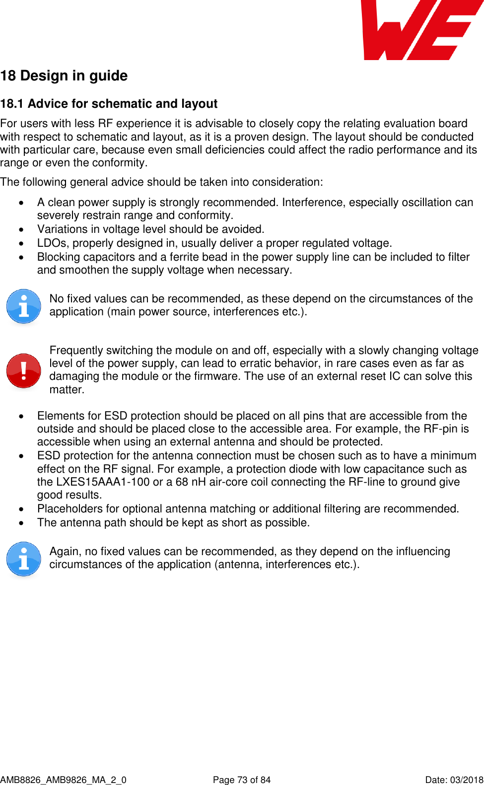      AMB8826_AMB9826_MA_2_0  Page 73 of 84  Date: 03/2018 18 Design in guide  18.1 Advice for schematic and layout  For users with less RF experience it is advisable to closely copy the relating evaluation board with respect to schematic and layout, as it is a proven design. The layout should be conducted with particular care, because even small deficiencies could affect the radio performance and its range or even the conformity. The following general advice should be taken into consideration:   A clean power supply is strongly recommended. Interference, especially oscillation can severely restrain range and conformity.    Variations in voltage level should be avoided.    LDOs, properly designed in, usually deliver a proper regulated voltage.   Blocking capacitors and a ferrite bead in the power supply line can be included to filter and smoothen the supply voltage when necessary.   No fixed values can be recommended, as these depend on the circumstances of the application (main power source, interferences etc.).   Frequently switching the module on and off, especially with a slowly changing voltage level of the power supply, can lead to erratic behavior, in rare cases even as far as damaging the module or the firmware. The use of an external reset IC can solve this matter.    Elements for ESD protection should be placed on all pins that are accessible from the outside and should be placed close to the accessible area. For example, the RF-pin is accessible when using an external antenna and should be protected.   ESD protection for the antenna connection must be chosen such as to have a minimum effect on the RF signal. For example, a protection diode with low capacitance such as the LXES15AAA1-100 or a 68 nH air-core coil connecting the RF-line to ground give good results.   Placeholders for optional antenna matching or additional filtering are recommended.   The antenna path should be kept as short as possible.  Again, no fixed values can be recommended, as they depend on the influencing circumstances of the application (antenna, interferences etc.).     