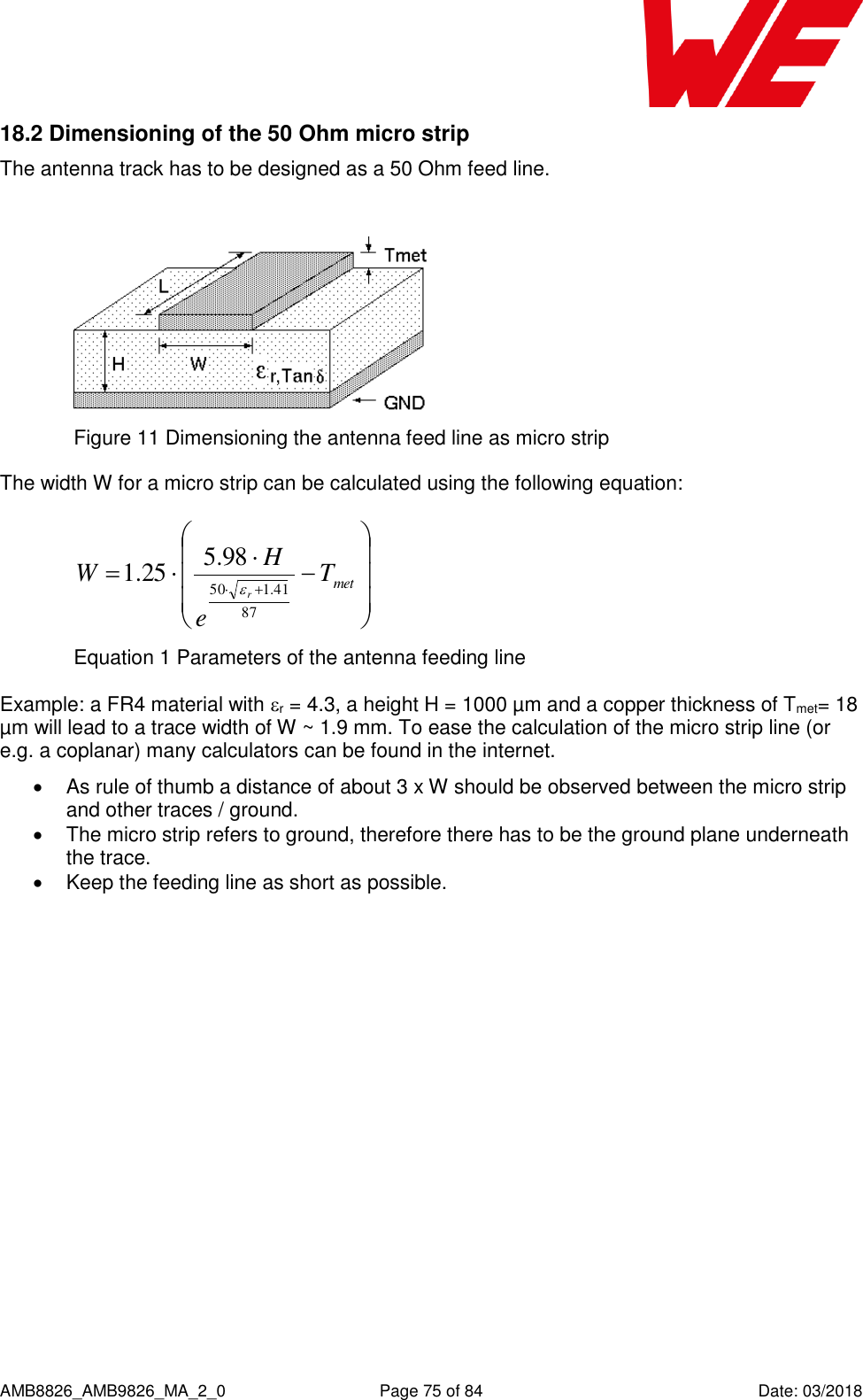      AMB8826_AMB9826_MA_2_0  Page 75 of 84  Date: 03/2018 18.2 Dimensioning of the 50 Ohm micro strip The antenna track has to be designed as a 50 Ohm feed line.   Figure 11 Dimensioning the antenna feed line as micro strip The width W for a micro strip can be calculated using the following equation:   metTeHWr8741.15098.525.1 Equation 1 Parameters of the antenna feeding line Example: a FR4 material with r = 4.3, a height H = 1000 µm and a copper thickness of Tmet= 18 µm will lead to a trace width of W ~ 1.9 mm. To ease the calculation of the micro strip line (or e.g. a coplanar) many calculators can be found in the internet.    As rule of thumb a distance of about 3 x W should be observed between the micro strip and other traces / ground.   The micro strip refers to ground, therefore there has to be the ground plane underneath the trace.    Keep the feeding line as short as possible.      