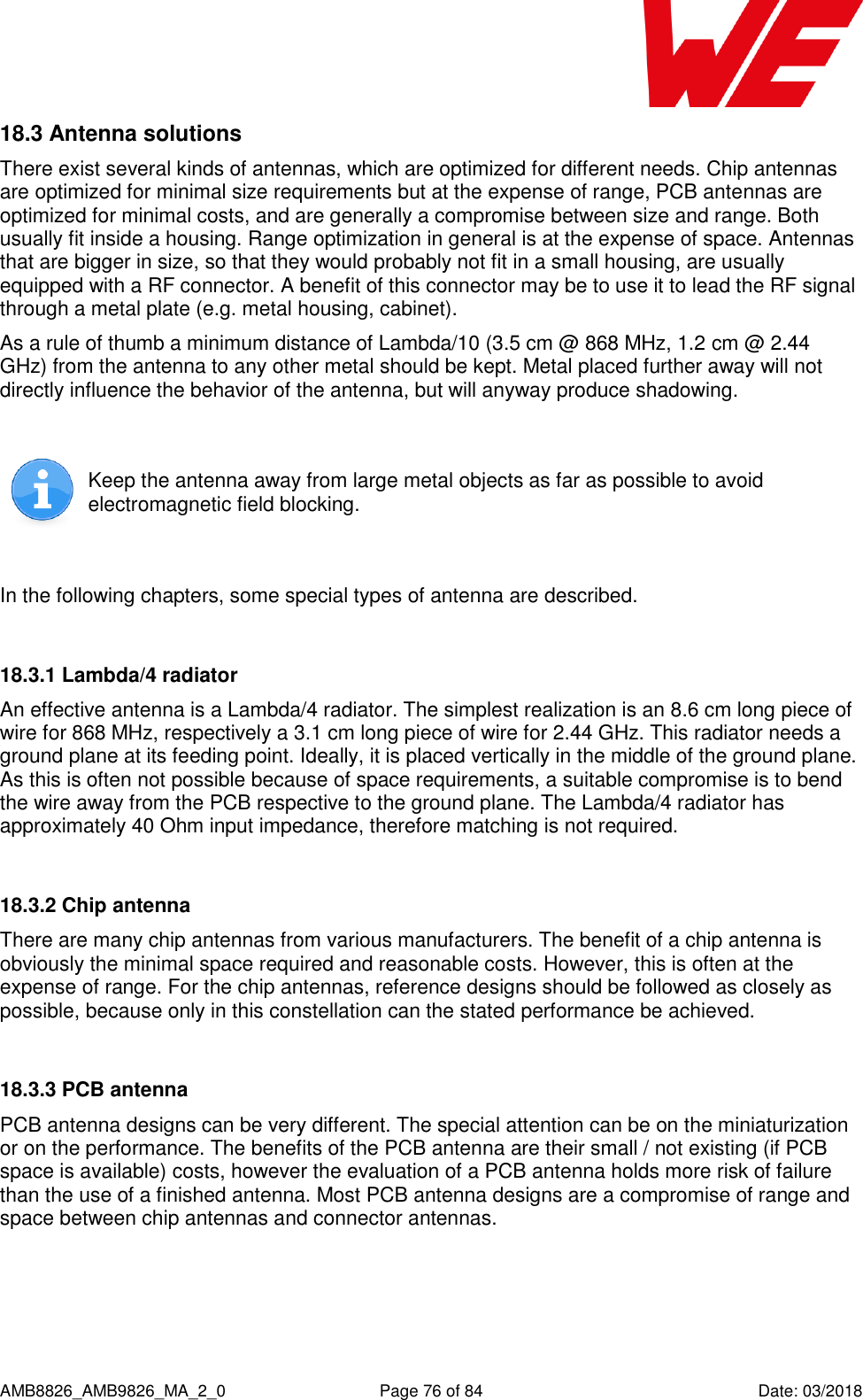      AMB8826_AMB9826_MA_2_0  Page 76 of 84  Date: 03/2018 18.3 Antenna solutions There exist several kinds of antennas, which are optimized for different needs. Chip antennas are optimized for minimal size requirements but at the expense of range, PCB antennas are optimized for minimal costs, and are generally a compromise between size and range. Both usually fit inside a housing. Range optimization in general is at the expense of space. Antennas that are bigger in size, so that they would probably not fit in a small housing, are usually equipped with a RF connector. A benefit of this connector may be to use it to lead the RF signal through a metal plate (e.g. metal housing, cabinet).  As a rule of thumb a minimum distance of Lambda/10 (3.5 cm @ 868 MHz, 1.2 cm @ 2.44 GHz) from the antenna to any other metal should be kept. Metal placed further away will not directly influence the behavior of the antenna, but will anyway produce shadowing.    Keep the antenna away from large metal objects as far as possible to avoid electromagnetic field blocking.  In the following chapters, some special types of antenna are described.  18.3.1 Lambda/4 radiator An effective antenna is a Lambda/4 radiator. The simplest realization is an 8.6 cm long piece of wire for 868 MHz, respectively a 3.1 cm long piece of wire for 2.44 GHz. This radiator needs a ground plane at its feeding point. Ideally, it is placed vertically in the middle of the ground plane. As this is often not possible because of space requirements, a suitable compromise is to bend the wire away from the PCB respective to the ground plane. The Lambda/4 radiator has approximately 40 Ohm input impedance, therefore matching is not required.  18.3.2 Chip antenna There are many chip antennas from various manufacturers. The benefit of a chip antenna is obviously the minimal space required and reasonable costs. However, this is often at the expense of range. For the chip antennas, reference designs should be followed as closely as possible, because only in this constellation can the stated performance be achieved.  18.3.3 PCB antenna PCB antenna designs can be very different. The special attention can be on the miniaturization or on the performance. The benefits of the PCB antenna are their small / not existing (if PCB space is available) costs, however the evaluation of a PCB antenna holds more risk of failure than the use of a finished antenna. Most PCB antenna designs are a compromise of range and space between chip antennas and connector antennas.     