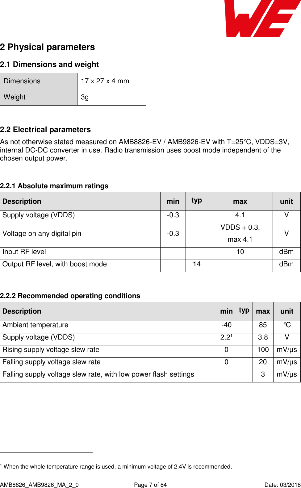      AMB8826_AMB9826_MA_2_0  Page 7 of 84  Date: 03/2018 2 Physical parameters 2.1 Dimensions and weight Dimensions 17 x 27 x 4 mm Weight 3g  2.2 Electrical parameters As not otherwise stated measured on AMB8826-EV / AMB9826-EV with T=25°C, VDDS=3V, internal DC-DC converter in use. Radio transmission uses boost mode independent of the chosen output power.  2.2.1 Absolute maximum ratings Description min typ max unit Supply voltage (VDDS) -0.3  4.1 V Voltage on any digital pin -0.3  VDDS + 0.3, max 4.1 V Input RF level   10 dBm Output RF level, with boost mode  14  dBm  2.2.2 Recommended operating conditions Description min typ max unit Ambient temperature -40  85 °C Supply voltage (VDDS) 2.21  3.8 V Rising supply voltage slew rate 0  100 mV/µs Falling supply voltage slew rate 0  20 mV/µs Falling supply voltage slew rate, with low power flash settings   3 mV/µs                                                     1 When the whole temperature range is used, a minimum voltage of 2.4V is recommended. 