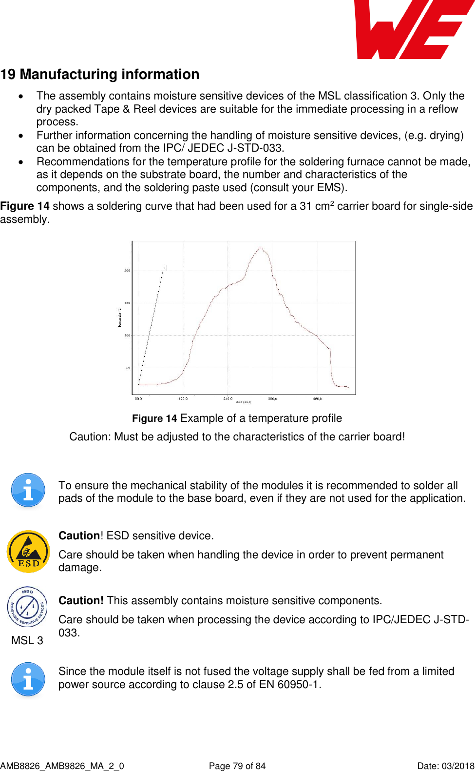      AMB8826_AMB9826_MA_2_0  Page 79 of 84  Date: 03/2018 19 Manufacturing information   The assembly contains moisture sensitive devices of the MSL classification 3. Only the dry packed Tape &amp; Reel devices are suitable for the immediate processing in a reflow process.   Further information concerning the handling of moisture sensitive devices, (e.g. drying) can be obtained from the IPC/ JEDEC J-STD-033.   Recommendations for the temperature profile for the soldering furnace cannot be made, as it depends on the substrate board, the number and characteristics of the components, and the soldering paste used (consult your EMS).  Figure 14 shows a soldering curve that had been used for a 31 cm2 carrier board for single-side assembly.  Figure 14 Example of a temperature profile  Caution: Must be adjusted to the characteristics of the carrier board!   To ensure the mechanical stability of the modules it is recommended to solder all pads of the module to the base board, even if they are not used for the application.  Caution! ESD sensitive device. Care should be taken when handling the device in order to prevent permanent damage.  MSL 3 Caution! This assembly contains moisture sensitive components. Care should be taken when processing the device according to IPC/JEDEC J-STD-033.  Since the module itself is not fused the voltage supply shall be fed from a limited power source according to clause 2.5 of EN 60950-1.    