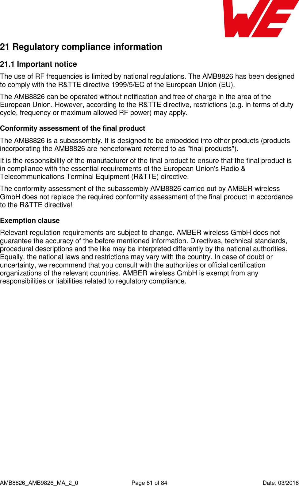      AMB8826_AMB9826_MA_2_0  Page 81 of 84  Date: 03/2018 21 Regulatory compliance information 21.1 Important notice The use of RF frequencies is limited by national regulations. The AMB8826 has been designed to comply with the R&amp;TTE directive 1999/5/EC of the European Union (EU). The AMB8826 can be operated without notification and free of charge in the area of the European Union. However, according to the R&amp;TTE directive, restrictions (e.g. in terms of duty cycle, frequency or maximum allowed RF power) may apply. Conformity assessment of the final product The AMB8826 is a subassembly. It is designed to be embedded into other products (products incorporating the AMB8826 are henceforward referred to as &quot;final products&quot;). It is the responsibility of the manufacturer of the final product to ensure that the final product is in compliance with the essential requirements of the European Union&apos;s Radio &amp; Telecommunications Terminal Equipment (R&amp;TTE) directive. The conformity assessment of the subassembly AMB8826 carried out by AMBER wireless GmbH does not replace the required conformity assessment of the final product in accordance to the R&amp;TTE directive! Exemption clause Relevant regulation requirements are subject to change. AMBER wireless GmbH does not guarantee the accuracy of the before mentioned information. Directives, technical standards, procedural descriptions and the like may be interpreted differently by the national authorities. Equally, the national laws and restrictions may vary with the country. In case of doubt or uncertainty, we recommend that you consult with the authorities or official certification organizations of the relevant countries. AMBER wireless GmbH is exempt from any responsibilities or liabilities related to regulatory compliance.    