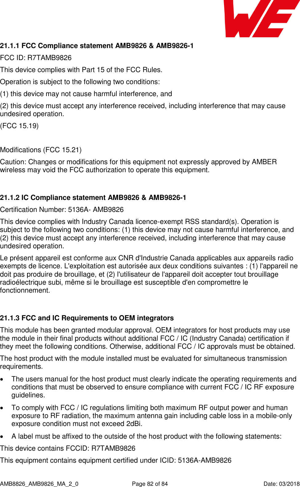      AMB8826_AMB9826_MA_2_0  Page 82 of 84  Date: 03/2018 21.1.1 FCC Compliance statement AMB9826 &amp; AMB9826-1 FCC ID: R7TAMB9826 This device complies with Part 15 of the FCC Rules.  Operation is subject to the following two conditions:  (1) this device may not cause harmful interference, and  (2) this device must accept any interference received, including interference that may cause undesired operation.  (FCC 15.19)  Modifications (FCC 15.21) Caution: Changes or modifications for this equipment not expressly approved by AMBER wireless may void the FCC authorization to operate this equipment.  21.1.2 IC Compliance statement AMB9826 &amp; AMB9826-1 Certification Number: 5136A- AMB9826 This device complies with Industry Canada licence-exempt RSS standard(s). Operation is subject to the following two conditions: (1) this device may not cause harmful interference, and (2) this device must accept any interference received, including interference that may cause undesired operation. Le présent appareil est conforme aux CNR d&apos;Industrie Canada applicables aux appareils radio exempts de licence. L&apos;exploitation est autorisée aux deux conditions suivantes : (1) l&apos;appareil ne doit pas produire de brouillage, et (2) l&apos;utilisateur de l&apos;appareil doit accepter tout brouillage radioélectrique subi, même si le brouillage est susceptible d&apos;en compromettre le fonctionnement.  21.1.3 FCC and IC Requirements to OEM integrators This module has been granted modular approval. OEM integrators for host products may use the module in their final products without additional FCC / IC (Industry Canada) certification if they meet the following conditions. Otherwise, additional FCC / IC approvals must be obtained. The host product with the module installed must be evaluated for simultaneous transmission requirements.    The users manual for the host product must clearly indicate the operating requirements and conditions that must be observed to ensure compliance with current FCC / IC RF exposure guidelines.    To comply with FCC / IC regulations limiting both maximum RF output power and human exposure to RF radiation, the maximum antenna gain including cable loss in a mobile-only exposure condition must not exceed 2dBi.    A label must be affixed to the outside of the host product with the following statements:  This device contains FCCID: R7TAMB9826  This equipment contains equipment certified under ICID: 5136A-AMB9826  