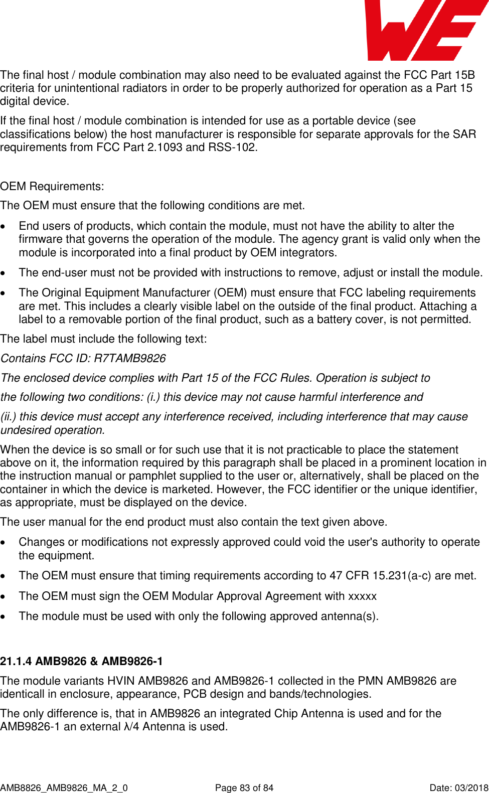      AMB8826_AMB9826_MA_2_0  Page 83 of 84  Date: 03/2018 The final host / module combination may also need to be evaluated against the FCC Part 15B criteria for unintentional radiators in order to be properly authorized for operation as a Part 15 digital device.  If the final host / module combination is intended for use as a portable device (see classifications below) the host manufacturer is responsible for separate approvals for the SAR requirements from FCC Part 2.1093 and RSS-102.  OEM Requirements: The OEM must ensure that the following conditions are met.   End users of products, which contain the module, must not have the ability to alter the firmware that governs the operation of the module. The agency grant is valid only when the module is incorporated into a final product by OEM integrators.   The end-user must not be provided with instructions to remove, adjust or install the module.   The Original Equipment Manufacturer (OEM) must ensure that FCC labeling requirements are met. This includes a clearly visible label on the outside of the final product. Attaching a label to a removable portion of the final product, such as a battery cover, is not permitted. The label must include the following text: Contains FCC ID: R7TAMB9826  The enclosed device complies with Part 15 of the FCC Rules. Operation is subject to the following two conditions: (i.) this device may not cause harmful interference and (ii.) this device must accept any interference received, including interference that may cause undesired operation. When the device is so small or for such use that it is not practicable to place the statement above on it, the information required by this paragraph shall be placed in a prominent location in the instruction manual or pamphlet supplied to the user or, alternatively, shall be placed on the container in which the device is marketed. However, the FCC identifier or the unique identifier, as appropriate, must be displayed on the device. The user manual for the end product must also contain the text given above.   Changes or modifications not expressly approved could void the user&apos;s authority to operate the equipment.   The OEM must ensure that timing requirements according to 47 CFR 15.231(a-c) are met.   The OEM must sign the OEM Modular Approval Agreement with xxxxx   The module must be used with only the following approved antenna(s).  21.1.4 AMB9826 &amp; AMB9826-1 The module variants HVIN AMB9826 and AMB9826-1 collected in the PMN AMB9826 are identicall in enclosure, appearance, PCB design and bands/technologies. The only difference is, that in AMB9826 an integrated Chip Antenna is used and for the AMB9826-1 an external λ/4 Antenna is used.  