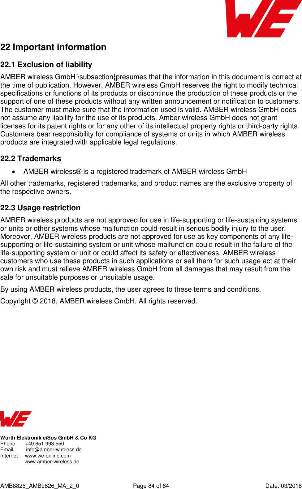      AMB8826_AMB9826_MA_2_0  Page 84 of 84  Date: 03/2018 22 Important information 22.1 Exclusion of liability AMBER wireless GmbH \subsection{presumes that the information in this document is correct at the time of publication. However, AMBER wireless GmbH reserves the right to modify technical specifications or functions of its products or discontinue the production of these products or the support of one of these products without any written announcement or notification to customers. The customer must make sure that the information used is valid. AMBER wireless GmbH does not assume any liability for the use of its products. Amber wireless GmbH does not grant licenses for its patent rights or for any other of its intellectual property rights or third-party rights. Customers bear responsibility for compliance of systems or units in which AMBER wireless products are integrated with applicable legal regulations. 22.2 Trademarks   AMBER wireless® is a registered trademark of AMBER wireless GmbH All other trademarks, registered trademarks, and product names are the exclusive property of the respective owners. 22.3 Usage restriction AMBER wireless products are not approved for use in life-supporting or life-sustaining systems or units or other systems whose malfunction could result in serious bodily injury to the user. Moreover, AMBER wireless products are not approved for use as key components of any life-supporting or life-sustaining system or unit whose malfunction could result in the failure of the life-supporting system or unit or could affect its safety or effectiveness. AMBER wireless customers who use these products in such applications or sell them for such usage act at their own risk and must relieve AMBER wireless GmbH from all damages that may result from the sale for unsuitable purposes or unsuitable usage. By using AMBER wireless products, the user agrees to these terms and conditions. Copyright © 2018, AMBER wireless GmbH. All rights reserved.              Würth Elektronik eiSos GmbH &amp; Co KG Phone       +49.651.993.550  Email         info@amber-wireless.de Internet     www.we-online.com   www.amber-wireless.de 