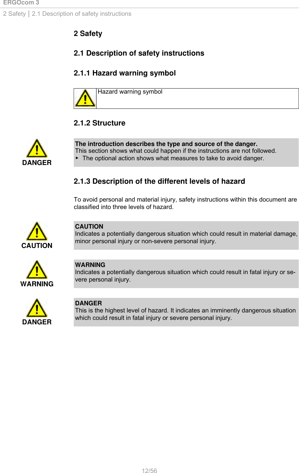 ERGOcom 32 Safety | 2.1 Description of safety instructions2 Safety2.1 Description of safety instructions2.1.1 Hazard warning symbolHazard warning symbol2.1.2 StructureDANGERThe introduction describes the type and source of the danger.This section shows what could happen if the instructions are not followed.▶ The optional action shows what measures to take to avoid danger.2.1.3 Description of the different levels of hazardTo avoid personal and material injury, safety instructions within this document areclassified into three levels of hazard.CAUTIONCAUTIONIndicates a potentially dangerous situation which could result in material damage,minor personal injury or non-severe personal injury.WARNINGWARNINGIndicates a potentially dangerous situation which could result in fatal injury or se-vere personal injury.DANGERDANGERThis is the highest level of hazard. It indicates an imminently dangerous situationwhich could result in fatal injury or severe personal injury.12/56
