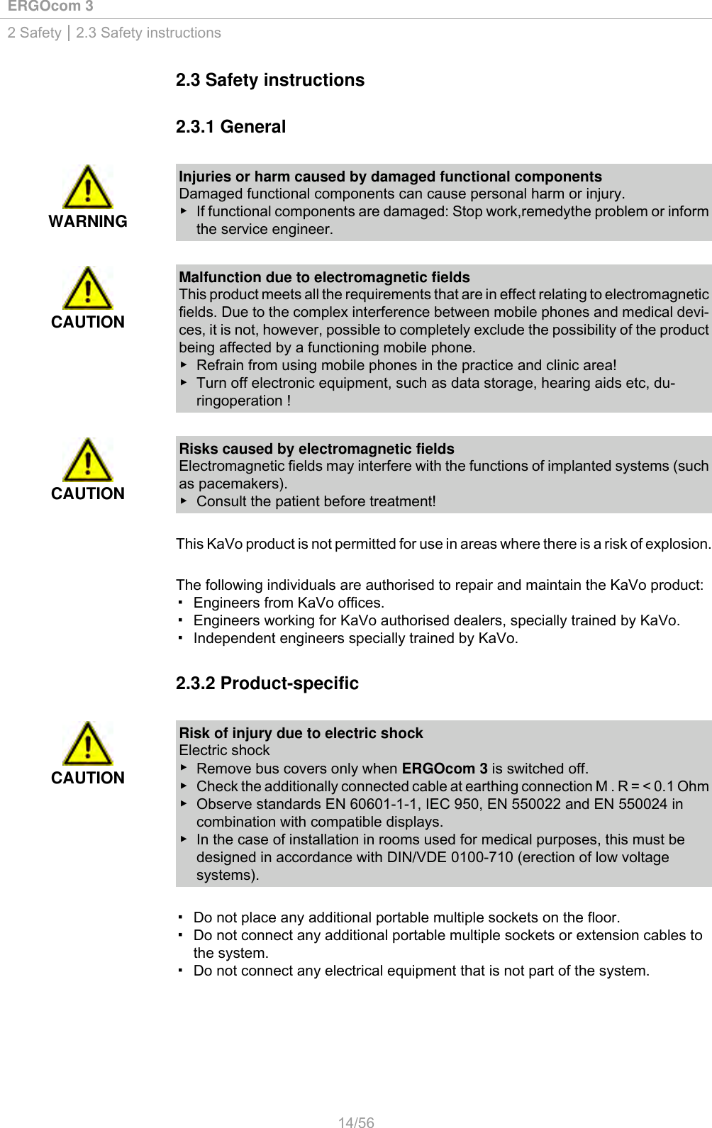 ERGOcom 32 Safety | 2.3 Safety instructions2.3 Safety instructions2.3.1 GeneralWARNINGInjuries or harm caused by damaged functional componentsDamaged functional components can cause personal harm or injury.▶ If functional components are damaged: Stop work,remedythe problem or informthe service engineer.CAUTIONMalfunction due to electromagnetic fieldsThis product meets all the requirements that are in effect relating to electromagneticfields. Due to the complex interference between mobile phones and medical devi-ces, it is not, however, possible to completely exclude the possibility of the productbeing affected by a functioning mobile phone.▶ Refrain from using mobile phones in the practice and clinic area!▶ Turn off electronic equipment, such as data storage, hearing aids etc, du-ringoperation !CAUTIONRisks caused by electromagnetic fieldsElectromagnetic fields may interfere with the functions of implanted systems (suchas pacemakers).▶ Consult the patient before treatment!This KaVo product is not permitted for use in areas where there is a risk of explosion.The following individuals are authorised to repair and maintain the KaVo product:▪ Engineers from KaVo offices.▪ Engineers working for KaVo authorised dealers, specially trained by KaVo.▪ Independent engineers specially trained by KaVo.2.3.2 Product-specificCAUTIONRisk of injury due to electric shockElectric shock▶Remove bus covers only when ERGOcom 3 is switched off.▶ Check the additionally connected cable at earthing connection M . R = &lt; 0.1 Ohm▶ Observe standards EN 60601-1-1, IEC 950, EN 550022 and EN 550024 incombination with compatible displays.▶ In the case of installation in rooms used for medical purposes, this must bedesigned in accordance with DIN/VDE 0100-710 (erection of low voltagesystems).▪ Do not place any additional portable multiple sockets on the floor.▪ Do not connect any additional portable multiple sockets or extension cables tothe system.▪ Do not connect any electrical equipment that is not part of the system.14/56