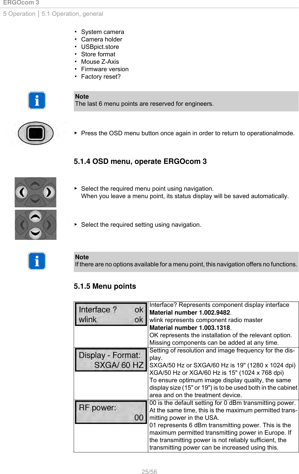 ERGOcom 35 Operation | 5.1 Operation, general▪ System camera▪ Camera holder▪ USBpict.store▪ Store format▪ Mouse Z-Axis▪ Firmware version▪ Factory reset?NoteThe last 6 menu points are reserved for engineers.▶ Press the OSD menu button once again in order to return to operationalmode.5.1.4 OSD menu, operate ERGOcom 3▶ Select the required menu point using navigation.When you leave a menu point, its status display will be saved automatically.▶ Select the required setting using navigation.NoteIf there are no options available for a menu point, this navigation offers no functions.5.1.5 Menu pointsInterface? Represents component display interfaceMaterial number 1.002.9482.wlink represents component radio masterMaterial number 1.003.1318.OK represents the installation of the relevant option.Missing components can be added at any time.Setting of resolution and image frequency for the dis-play.SXGA/50 Hz or SXGA/60 Hz is 19&quot; (1280 x 1024 dpi)XGA/50 Hz or XGA/60 Hz is 15&quot; (1024 x 768 dpi)To ensure optimum image display quality, the samedisplay size (15&quot; or 19&quot;) is to be used both in the cabinetarea and on the treatment device.00 is the default setting for 0 dBm transmitting power.At the same time, this is the maximum permitted trans-mitting power in the USA.01 represents 6 dBm transmitting power. This is themaximum permitted transmitting power in Europe. Ifthe transmitting power is not reliably sufficient, thetransmitting power can be increased using this.25/56