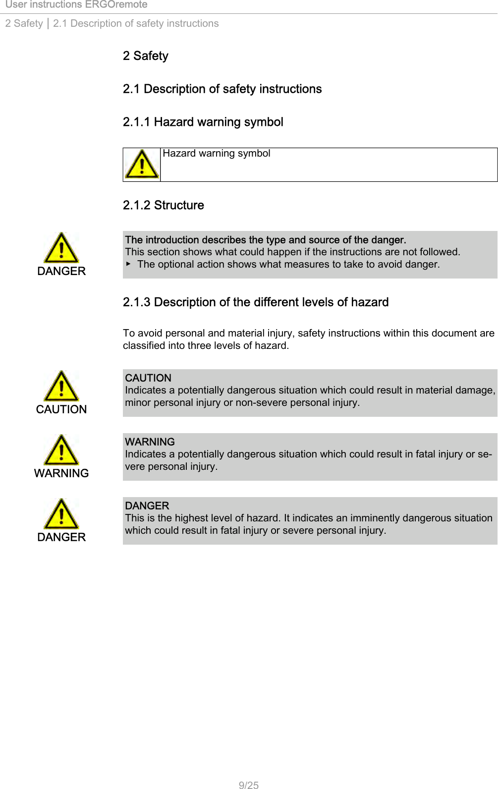 User instructions ERGOremote2 Safety | 2.1 Description of safety instructions2 Safety2.1 Description of safety instructions2.1.1 Hazard warning symbolHazard warning symbol2.1.2 StructureDANGERThe introduction describes the type and source of the danger.This section shows what could happen if the instructions are not followed.▶ The optional action shows what measures to take to avoid danger.2.1.3 Description of the different levels of hazardTo avoid personal and material injury, safety instructions within this document areclassified into three levels of hazard.CAUTIONCAUTIONIndicates a potentially dangerous situation which could result in material damage,minor personal injury or non-severe personal injury.WARNINGWARNINGIndicates a potentially dangerous situation which could result in fatal injury or se‐vere personal injury.DANGERDANGERThis is the highest level of hazard. It indicates an imminently dangerous situationwhich could result in fatal injury or severe personal injury.9/25