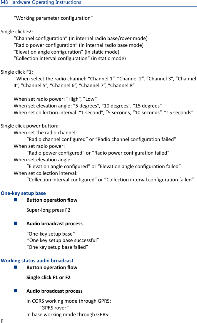 M8 Hardware Operating Instructions 8 “Working parameter configuration”  Single click F2: “Channel configuration” (in internal radio base/rover mode) “Radio power configuration” (in internal radio base mode) “Elevation angle configuration” (in static mode) “Collection interval configuration” (in static mode)  Single click F1:  When select the radio channel: “Channel 1”, “Channel 2”, “Channel 3”, “Channel 4”, “Channel 5”, “Channel 6”, “Channel 7”, “Channel 8”   When set radio power: “High”, ”Low”  When set elevation angle: “5 degrees”, “10 degrees”, “15 degrees”  When set collection interval: “1 second”, “5 seconds, “10 seconds”, “15 seconds”  Single click power button:  When set the radio channel:   “Radio channel configured” or “Radio channel configuration failed”  When set radio power:     “Radio power configured” or “Radio power configuration failed”  When set elevation angle:   “Elevation angle configured” or “Elevation angle configuration failed”  When set collection interval:   “Collection interval configured” or “Collection interval configuration failed”  One-key setup base  Button operation flow Super-long press F2   Audio broadcast process “One-key setup base” “One key setup base successful”  “One key setup base failed”  Working status audio broadcast  Button operation flow Single click F1 or F2   Audio broadcast process In CORS working mode through GPRS:  “GPRS rover” In base working mode through GPRS: 