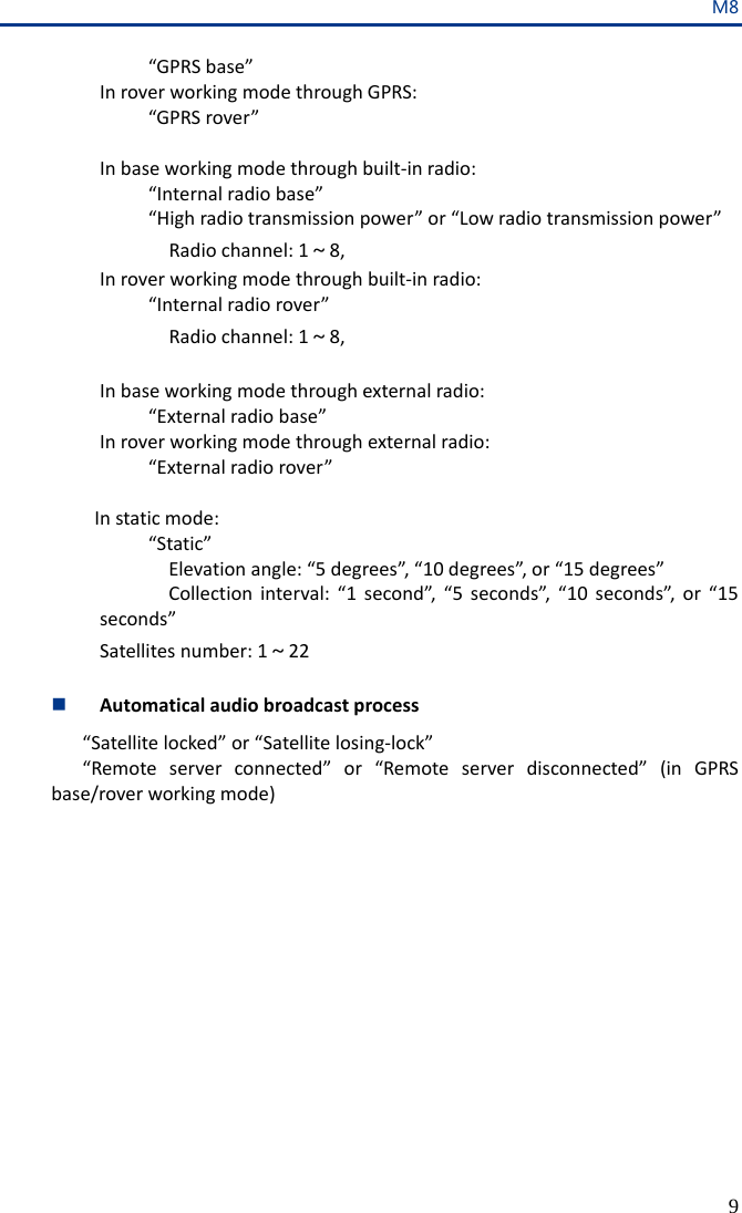 M8 9  “GPRS base”  In rover working mode through GPRS:   “GPRS rover”   In base working mode through built-in radio:   “Internal radio base”   “High radio transmission power” or “Low radio transmission power”     Radio channel: 1～8, In rover working mode through built-in radio:  “Internal radio rover”    Radio channel: 1～8,    In base working mode through external radio:  “External radio base” In rover working mode through external radio:       “External radio rover”      In static mode:       “Static” Elevation angle: “5 degrees”, “10 degrees”, or “15 degrees” Collection interval: “1 second”, “5 seconds”, “10 seconds”, or “15 seconds” Satellites number: 1～22   Automatical audio broadcast process “Satellite locked” or “Satellite losing-lock” “Remote server connected” or “Remote server disconnected” (in GPRS base/rover working mode)  