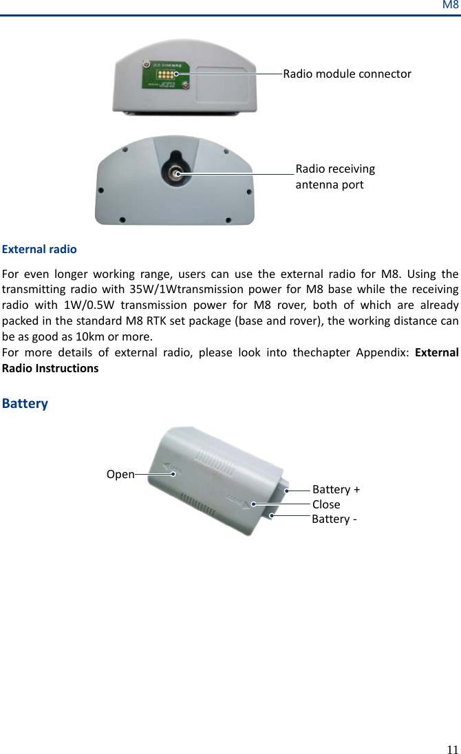 M8 11 电台模块连接点 电台天线接口 External radio For even longer working range, users can use the external radio for M8.  Using the transmitting radio with 35W/1Wtransmission power for M8 base  while the receiving radio with 1W/0.5W  transmission power for M8 rover, both of which are already packed in the standard M8 RTK set package (base and rover), the working distance can be as good as 10km or more. For more details of external radio, please look into thechapter Appendix: External Radio Instructions  Battery 电池正极电池负极OPENCLOSE Radio module connector Radio receiving antenna port Battery + Battery - Open Close 