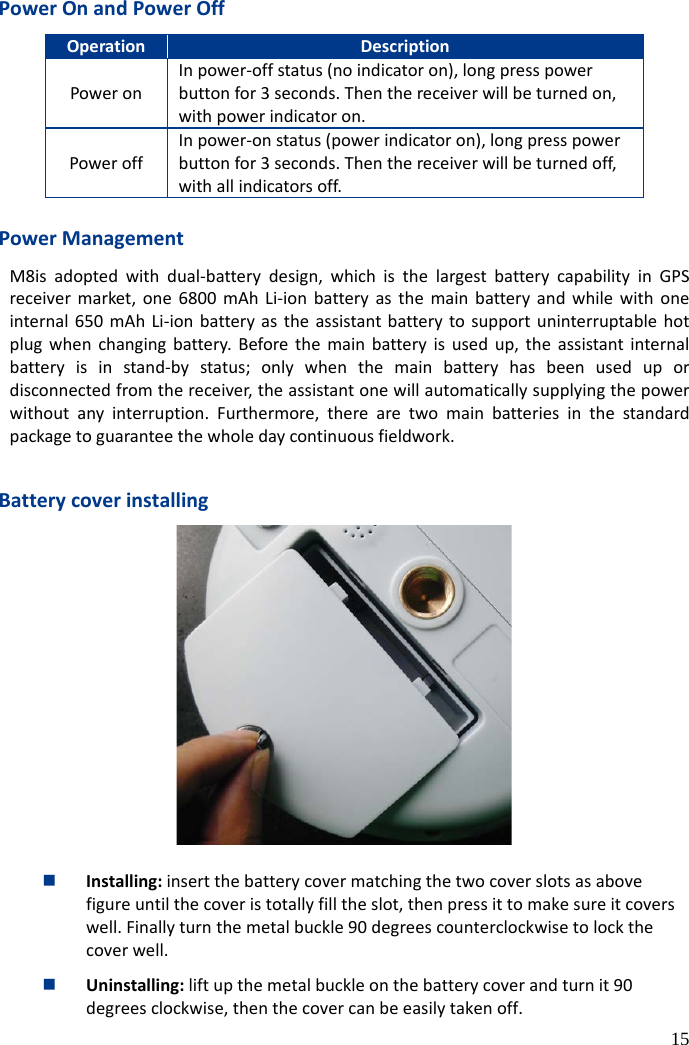  15 Power On and Power Off Operation   Description   Power on In power-off status (no indicator on), long press power button for 3 seconds. Then the receiver will be turned on, with power indicator on. Power off In power-on status (power indicator on), long press power button for 3 seconds. Then the receiver will be turned off, with all indicators off.  Power Management M8is adopted with dual-battery design, which is the largest battery capability in GPS receiver market, one  6800  mAh Li-ion battery as the main battery and while with one internal 650 mAh Li-ion battery as the assistant battery to support uninterruptable hot plug when changing battery.  Before the main battery is used up, the assistant internal battery is in stand-by  status; only when the main battery has been used up or disconnected from the receiver, the assistant one will automatically supplying the power without any interruption. Furthermore, there are two main batteries in the standard package to guarantee the whole day continuous fieldwork.  Battery cover installing   Installing: insert the battery cover matching the two cover slots as above figure until the cover is totally fill the slot, then press it to make sure it covers well. Finally turn the metal buckle 90 degrees counterclockwise to lock the cover well.  Uninstalling: lift up the metal buckle on the battery cover and turn it 90 degrees clockwise, then the cover can be easily taken off. 