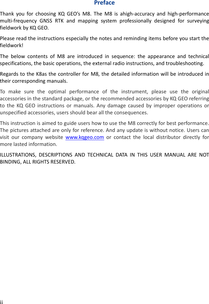  ii  Preface Thank you for choosing KQ GEO’s  M8. The M8 is  ahigh-accuracy and high-performance multi-frequency GNSS RTK and mapping system professionally designed for surveying fieldwork by KQ GEO.   Please read the instructions especially the notes and reminding items before you start the fieldwork! The below contents of  M8 are introduced in sequence:  the appearance and technical specifications, the basic operations, the external radio instructions, and troubleshooting.   Regards to the K8as the controller for M8, the detailed information will be introduced in their corresponding manuals. To make sure the optimal performance of the instrument, please use the original accessories in the standard package, or the recommended accessories by KQ GEO referring to the KQ GEO instructions or manuals.  Any damage caused by improper operations or unspecified accessories, users should bear all the consequences. This instruction is aimed to guide users how to use the M8 correctly for best performance. The pictures attached are only for reference. And any update is without notice. Users can visit our company website www.kqgeo.com or contact the local distributor directly for more lasted information. ILLUSTRATIONS, DESCRIPTIONS AND TECHNICAL DATA IN THIS USER MANUAL ARE NOT BINDING, ALL RIGHTS RESERVED.    