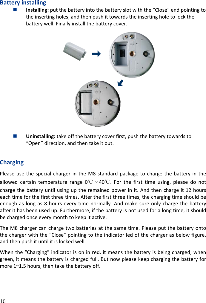  16  Battery installing  Installing: put the battery into the battery slot with the “Close” end pointing to the inserting holes, and then push it towards the inserting hole to lock the battery well. Finally install the battery cover.   Uninstalling: take off the battery cover first, push the battery towards to “Open” direction, and then take it out.  Charging Please use the special charger in the M8 standard package to charge the battery in the allowed certain temperature range  0℃～40℃.  For the first time using, please do not charge the battery until using up the remained power in it. And then charge it 12 hours each time for the first three times. After the first three times, the charging time should be enough as long as 8 hours every time normally. And make sure only charge the battery after it has been used up. Furthermore, if the battery is not used for a long time, it should be charged once every month to keep it active. The M8 charger can charge two batteries at the same time. Please put the battery onto the charger with the “Close” pointing to the indicator led of the charger as below figure, and then push it until it is locked well.   When the “Charging” indicator is on in red, it means the battery is being charged; when green, it means the battery is charged full. But now please keep charging the battery for more 1~1.5 hours, then take the battery off.  