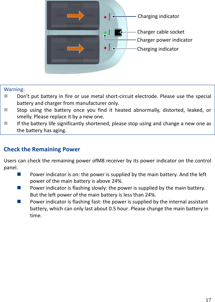  17 充电指示灯电源线接口充电器电源灯充电指示灯  Warning:  Don&apos;t put battery in fire or use metal short-circuit electrode. Please use the special battery and charger from manufacturer only.  Stop using the battery once you find it heated abnormally, distorted, leaked, or smelly. Please replace it by a new one.  If the battery life significantly shortened, please stop using and change a new one as the battery has aging.  Check the Remaining Power Users can check the remaining power ofM8 receiver by its power indicator on the control panel.  Power indicator is on: the power is supplied by the main battery. And the left power of the main battery is above 24%.  Power indicator is flashing slowly: the power is supplied by the main battery. But the left power of the main battery is less than 24%.  Power indicator is flashing fast: the power is supplied by the internal assistant battery, which can only last about 0.5 hour. Please change the main battery in time.  Charging indicator Charging indicator Charger cable socket Charger power indicator 