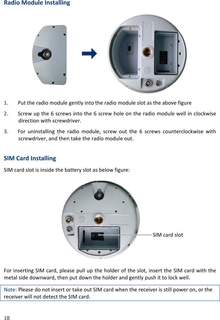  18 Radio Module Installing  1. Put the radio module gently into the radio module slot as the above figure 2. Screw up the 6 screws into the 6 screw hole on the radio module well in clockwise direction with screwdriver. 3. For uninstalling the radio module, screw out the 6 screws counterclockwise with screwdriver, and then take the radio module out.  SIM Card Installing SIM card slot is inside the battery slot as below figure: SIM卡插槽 For inserting SIM card, please pull up the holder of the slot, insert the SIM card with the metal side downward, then put down the holder and gently push it to lock well. Note: Please do not insert or take out SIM card when the receiver is still power on, or the receiver will not detect the SIM card. SIM card slot 