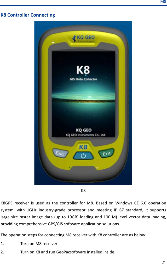 M8 21 K8 Controller Connecting  K8  K8GPS receiver is used as the controller for M8.  Based on Windows CE  6.0  operation system, with 1GHz industry-grade processor and meeting IP 67 standard, it supports large-size raster image data (up to 10GB) loading and 100 M) level vector data loading, providing comprehensive GPS/GIS software application solutions.  The operation steps for connecting M8 receiver with K8 controller are as below: 1. Turn on M8 receiver 2. Turn on K8 and run GeoPacsoftware installed inside.   