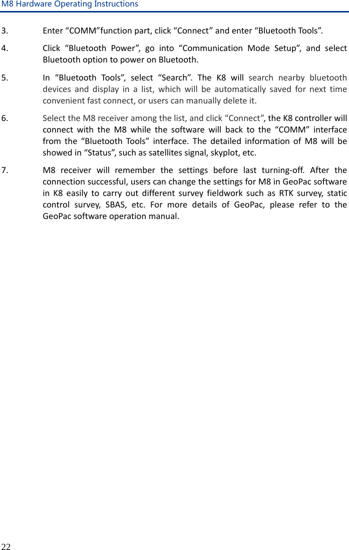 M8 Hardware Operating Instructions 22 3. Enter “COMM”function part, click “Connect” and enter “Bluetooth Tools”.   4. Click “Bluetooth Power”, go into “Communication Mode Setup”,  and select Bluetooth option to power on Bluetooth. 5. In “Bluetooth Tools”, select “Search”. The K8 will  search nearby bluetooth devices and display in a list, which will be automatically saved for next time convenient fast connect, or users can manually delete it. 6. Select the M8 receiver among the list, and click “Connect”, the K8 controller will connect with the M8 while the software will back to the “COMM” interface from the “Bluetooth Tools” interface. The detailed information of M8 will be showed in “Status”, such as satellites signal, skyplot, etc. 7. M8 receiver will remember the settings before last turning-off.  After the connection successful, users can change the settings for M8 in GeoPac software in  K8 easily to carry out different survey fieldwork such as RTK survey, static control survey, SBAS, etc. For more details of GeoPac, please refer to the GeoPac software operation manual. 