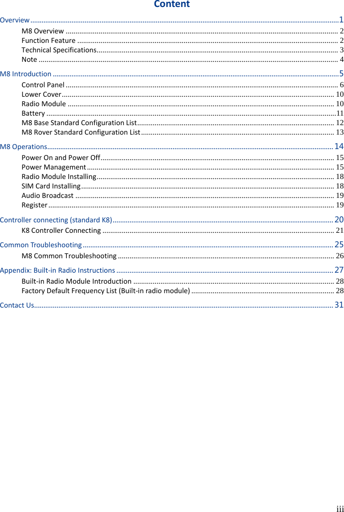  iii  Content Overview ..................................................................................................................................................................... 1 M8 Overview ............................................................................................................................................. 2 Function Feature ....................................................................................................................................... 2 Technical Specifications ............................................................................................................................. 3 Note ........................................................................................................................................................... 4 M8 Introduction ......................................................................................................................................................... 5 Control Panel ............................................................................................................................................. 6 Lower Cover ............................................................................................................................................. 10 Radio Module .......................................................................................................................................... 10 Battery ...................................................................................................................................................... 11 M8 Base Standard Configuration List ...................................................................................................... 12 M8 Rover Standard Configuration List .................................................................................................... 13 M8 Operations ......................................................................................................................................................... 14 Power On and Power Off ......................................................................................................................... 15 Power Management ................................................................................................................................ 15 Radio Module Installing ........................................................................................................................... 18 SIM Card Installing ................................................................................................................................... 18 Audio Broadcast ...................................................................................................................................... 19 Register .................................................................................................................................................... 19 Controller connecting (standard K8) ...................................................................................................................... 20 K8 Controller Connecting ........................................................................................................................ 21 Common Troubleshooting ...................................................................................................................................... 25 M8 Common Troubleshooting ................................................................................................................ 26 Appendix: Built-in Radio Instructions .................................................................................................................... 27 Built-in Radio Module Introduction ........................................................................................................ 28 Factory Default Frequency List (Built-in radio module) .......................................................................... 28 Contact Us ................................................................................................................................................................ 31 