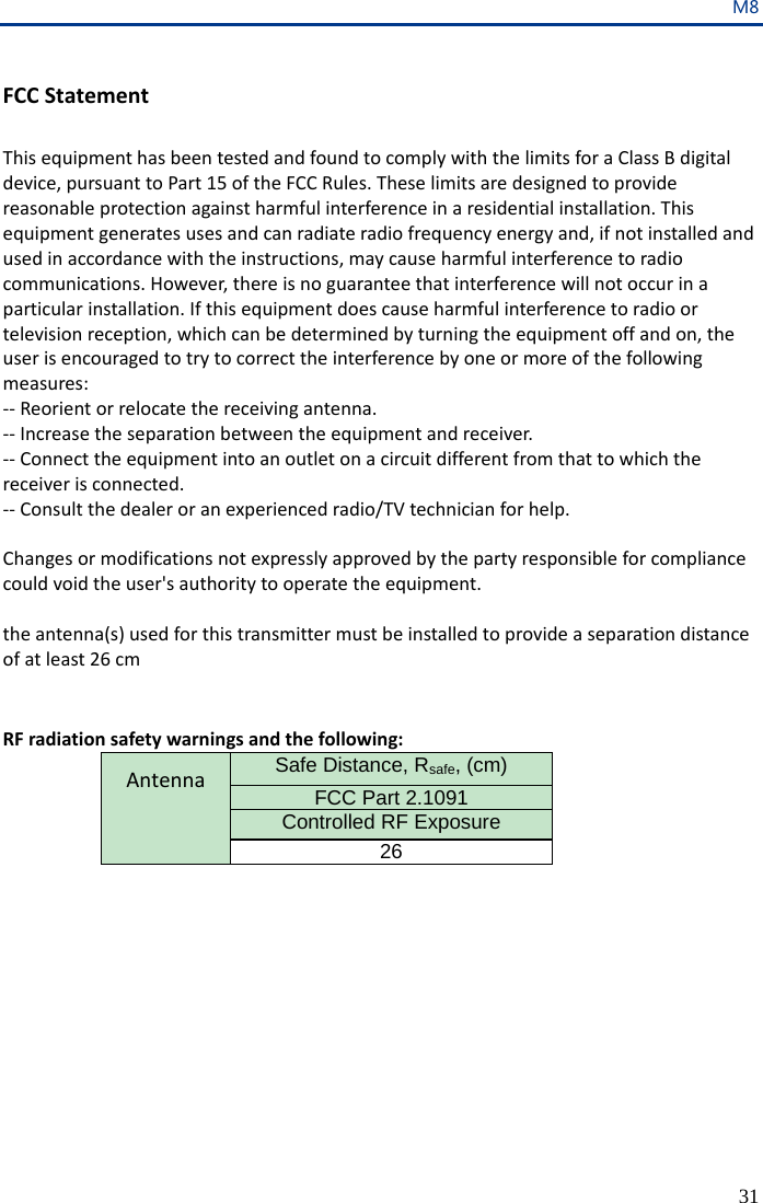 M8 31  FCC Statement  This equipment has been tested and found to comply with the limits for a Class B digital device, pursuant to Part 15 of the FCC Rules. These limits are designed to provide reasonable protection against harmful interference in a residential installation. This equipment generates uses and can radiate radio frequency energy and, if not installed and used in accordance with the instructions, may cause harmful interference to radio communications. However, there is no guarantee that interference will not occur in a particular installation. If this equipment does cause harmful interference to radio or television reception, which can be determined by turning the equipment off and on, the user is encouraged to try to correct the interference by one or more of the following measures: -- Reorient or relocate the receiving antenna.  -- Increase the separation between the equipment and receiver.   -- Connect the equipment into an outlet on a circuit different from that to which the receiver is connected.  -- Consult the dealer or an experienced radio/TV technician for help.  Changes or modifications not expressly approved by the party responsible for compliance could void the user&apos;s authority to operate the equipment.  the antenna(s) used for this transmitter must be installed to provide a separation distance of at least 26 cm   RF radiation safety warnings and the following: Antenna Safe Distance, Rsafe, (cm)   FCC Part 2.1091 Controlled RF Exposure 26     