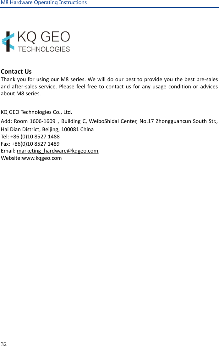 M8 Hardware Operating Instructions 32      Contact Us Thank you for using our M8 series. We will do our best to provide you the best pre-sales and after-sales service. Please feel free to contact us for any usage condition or advices about M8 series.  KQ GEO Technologies Co., Ltd. Add: Room 1606-1609，Building C, WeiboShidai Center, No.17 Zhongguancun South Str., Hai Dian District, Beijing, 100081 China Tel: +86 (0)10 8527 1488 Fax: +86(0)10 8527 1489 Email: marketing_hardware@kqgeo.com, Website:www.kqgeo.com 