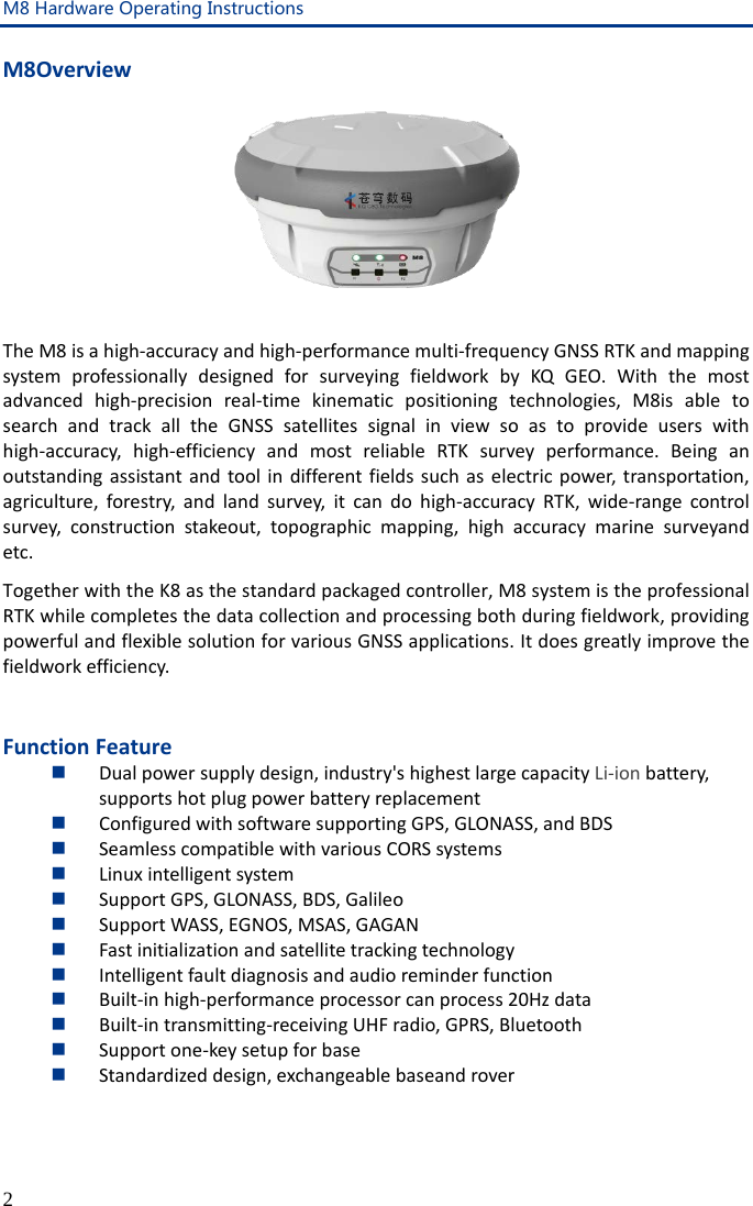 M8 Hardware Operating Instructions 2 M8Overview   The M8 is a high-accuracy and high-performance multi-frequency GNSS RTK and mapping system professionally designed for surveying fieldwork by KQ GEO. With the most advanced high-precision real-time kinematic positioning technologies, M8is able to search and track all the GNSS satellites signal in view so as to provide users with high-accuracy, high-efficiency and most reliable RTK survey performance. Being an outstanding assistant and tool in different fields such as electric power, transportation, agriculture, forestry, and land survey, it can do high-accuracy RTK, wide-range control survey, construction stakeout, topographic mapping, high accuracy marine surveyand etc.   Together with the K8 as the standard packaged controller, M8 system is the professional RTK while completes the data collection and processing both during fieldwork, providing powerful and flexible solution for various GNSS applications. It does greatly improve the fieldwork efficiency.  Function Feature  Dual power supply design, industry&apos;s highest large capacity Li-ion battery, supports hot plug power battery replacement  Configured with software supporting GPS, GLONASS, and BDS  Seamless compatible with various CORS systems  Linux intelligent system  Support GPS, GLONASS, BDS, Galileo  Support WASS, EGNOS, MSAS, GAGAN  Fast initialization and satellite tracking technology  Intelligent fault diagnosis and audio reminder function  Built-in high-performance processor can process 20Hz data  Built-in transmitting-receiving UHF radio, GPRS, Bluetooth  Support one-key setup for base  Standardized design, exchangeable baseand rover  