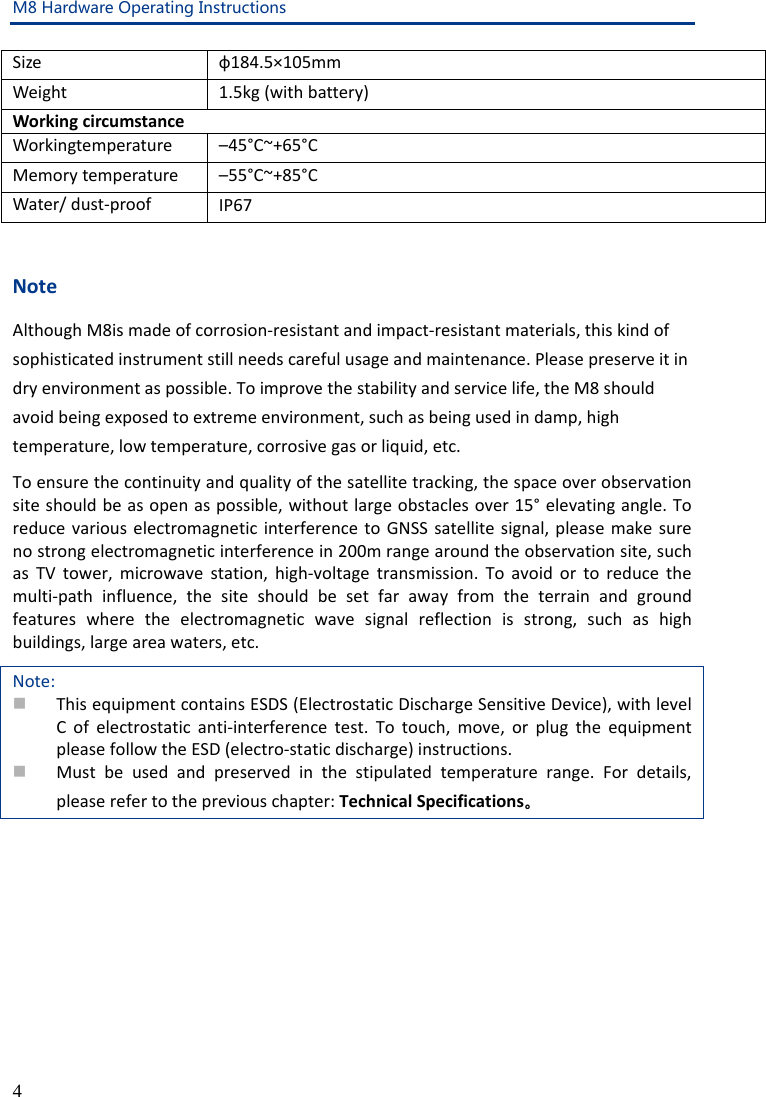 M8 Hardware Operating Instructions 4 Size ф184.5×105mm Weight 1.5kg (with battery) Working circumstance Workingtemperature –45°C~+65°C Memory temperature –55°C~+85°C Water/ dust-proof IP67  Note Although M8is made of corrosion-resistant and impact-resistant materials, this kind of sophisticated instrument still needs careful usage and maintenance. Please preserve it in dry environment as possible. To improve the stability and service life, the M8 should avoid being exposed to extreme environment, such as being used in damp, high temperature, low temperature, corrosive gas or liquid, etc. To ensure the continuity and quality of the satellite tracking, the space over observation site should be as open as possible, without large obstacles over 15° elevating angle. To reduce various electromagnetic interference to GNSS satellite signal, please make sure no strong electromagnetic interference in 200m range around the observation site, such as TV tower, microwave station, high-voltage transmission. To avoid or to reduce the multi-path influence, the site should be set far away from the terrain and ground features where the electromagnetic wave signal reflection is strong, such as high buildings, large area waters, etc. Note:  This equipment contains ESDS (Electrostatic Discharge Sensitive Device), with level C of electrostatic anti-interference test. To touch, move, or plug the equipment please follow the ESD (electro-static discharge) instructions.  Must be used and preserved in the stipulated temperature range. For details, please refer to the previous chapter: Technical Specifications。  