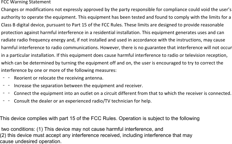 FCCWarningStatementChangesormodificationsnotexpresslyapprovedbythepartyresponsibleforcompliancecouldvoidtheuser’sauthoritytooperatetheequipment.ThisequipmenthasbeentestedandfoundtocomplywiththelimitsforaClassBdigitaldevice,pursuanttoPart15oftheFCCRules.Theselimitsaredesignedtoprovidereasonableprotectionagainstharmfulinterferenceinaresidentialinstallation.Thisequipmentgeneratesusesandcanradiateradiofrequencyenergyand,ifnotinstalledandusedinaccordancewiththeinstructions,maycauseharmfulinterferencetoradiocommunications.However,thereisnoguaranteethatinterferencewillnotoccurinaparticularinstallation.Ifthisequipmentdoescauseharmfulinterferencetoradioortelevisionreception,whichcanbedeterminedbyturningtheequipmentoffandon,theuserisencouragedtotrytocorrecttheinterferencebyoneormoreofthefollowingmeasures:‐‐ Reorientorrelocatethereceivingantenna.‐‐ Increasetheseparationbetweentheequipmentandreceiver.‐‐ Connecttheequipmentintoanoutletonacircuitdifferentfromthattowhichthereceiverisconnected.‐‐ Consultthedealeroranexperiencedradio/TVtechnicianforhelp.This device complies with part 15 of the FCC Rules. Operation is subject to the following two conditions: (1) This device may not cause harmful interference, and (2) this device must accept any interference received, including interference that may cause undesired operation.