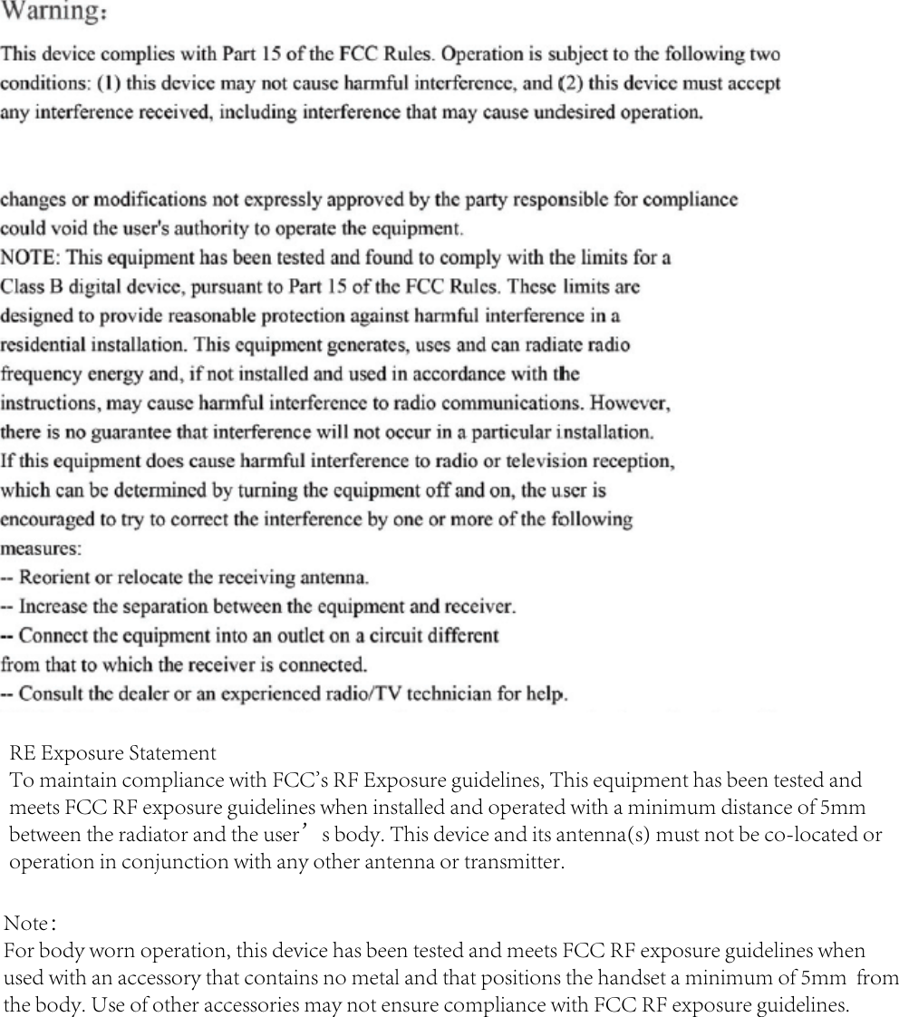 RE Exposure StatementTo maintain compliance with FCC&apos;s RF Exposure guidelines, This equipment has been tested and meets FCC RF exposure guidelines when installed and operated with a minimum distance of 5mm between the radiator and the user’s body. This device and its antenna(s) must not be co-located or operation in conjunction with any other antenna or transmitter.Note：For body worn operation, this device has been tested and meets FCC RF exposure guidelines when used with an accessory that contains no metal and that positions the handset a minimum of 5mm  from the body. Use of other accessories may not ensure compliance with FCC RF exposure guidelines.