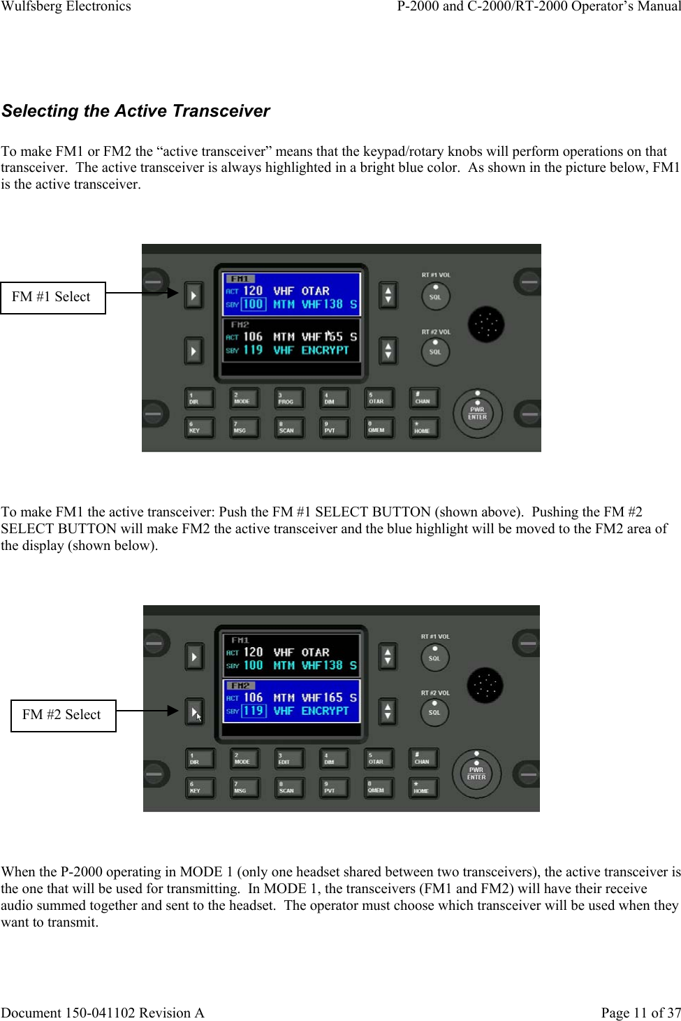 Wulfsberg Electronics P-2000 and C-2000/RT-2000 Operator’s ManualDocument 150-041102 Revision A Page 11 of 37Selecting the Active TransceiverTo make FM1 or FM2 the “active transceiver” means that the keypad/rotary knobs will perform operations on thattransceiver.  The active transceiver is always highlighted in a bright blue color.  As shown in the picture below, FM1is the active transceiver.To make FM1 the active transceiver: Push the FM #1 SELECT BUTTON (shown above).  Pushing the FM #2SELECT BUTTON will make FM2 the active transceiver and the blue highlight will be moved to the FM2 area ofthe display (shown below).When the P-2000 operating in MODE 1 (only one headset shared between two transceivers), the active transceiver isthe one that will be used for transmitting.  In MODE 1, the transceivers (FM1 and FM2) will have their receiveaudio summed together and sent to the headset.  The operator must choose which transceiver will be used when theywant to transmit.FM #2 SelectFM #1 Select