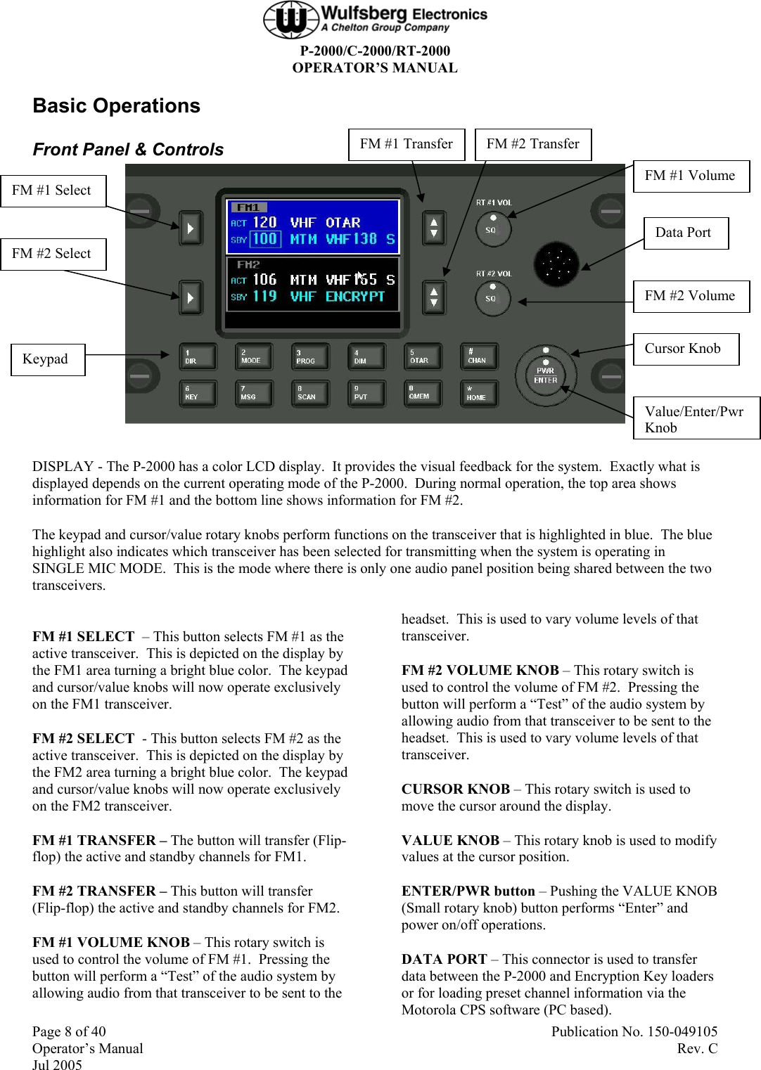  P-2000/C-2000/RT-2000 OPERATOR’S MANUAL Page 8 of 40  Publication No. 150-049105 Operator’s Manual   Rev. C Jul 2005 Basic Operations Front Panel &amp; Controls   DISPLAY - The P-2000 has a color LCD display.  It provides the visual feedback for the system.  Exactly what is displayed depends on the current operating mode of the P-2000.  During normal operation, the top area shows information for FM #1 and the bottom line shows information for FM #2.  The keypad and cursor/value rotary knobs perform functions on the transceiver that is highlighted in blue.  The blue highlight also indicates which transceiver has been selected for transmitting when the system is operating in SINGLE MIC MODE.  This is the mode where there is only one audio panel position being shared between the two transceivers.  FM #1 SELECT  – This button selects FM #1 as the active transceiver.  This is depicted on the display by the FM1 area turning a bright blue color.  The keypad and cursor/value knobs will now operate exclusively on the FM1 transceiver. FM #2 SELECT  - This button selects FM #2 as the active transceiver.  This is depicted on the display by the FM2 area turning a bright blue color.  The keypad and cursor/value knobs will now operate exclusively on the FM2 transceiver. FM #1 TRANSFER – The button will transfer (Flip-flop) the active and standby channels for FM1. FM #2 TRANSFER – This button will transfer (Flip-flop) the active and standby channels for FM2. FM #1 VOLUME KNOB – This rotary switch is used to control the volume of FM #1.  Pressing the button will perform a “Test” of the audio system by allowing audio from that transceiver to be sent to the headset.  This is used to vary volume levels of that transceiver.   FM #2 VOLUME KNOB – This rotary switch is used to control the volume of FM #2.  Pressing the button will perform a “Test” of the audio system by allowing audio from that transceiver to be sent to the headset.  This is used to vary volume levels of that transceiver.   CURSOR KNOB – This rotary switch is used to move the cursor around the display. VALUE KNOB – This rotary knob is used to modify values at the cursor position.  ENTER/PWR button – Pushing the VALUE KNOB (Small rotary knob) button performs “Enter” and power on/off operations. DATA PORT – This connector is used to transfer data between the P-2000 and Encryption Key loaders or for loading preset channel information via the Motorola CPS software (PC based). FM #1 Select FM #2 Select FM #1 Volume FM #2 Volume Data Port Cursor Knob Keypad FM #1 Transfer FM #2 Transfer Value/Enter/Pwr Knob