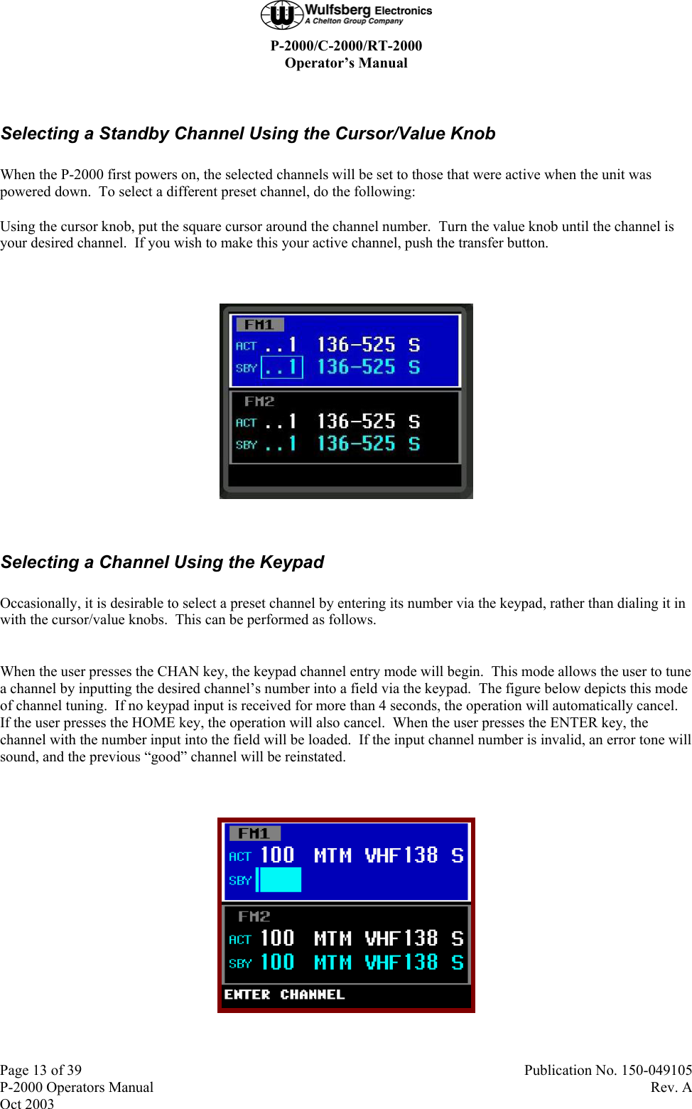  P-2000/C-2000/RT-2000 Operator’s Manual  Page 13 of 39  Publication No. 150-049105 P-2000 Operators Manual  Rev. A Oct 2003  Selecting a Standby Channel Using the Cursor/Value Knob When the P-2000 first powers on, the selected channels will be set to those that were active when the unit was powered down.  To select a different preset channel, do the following: Using the cursor knob, put the square cursor around the channel number.  Turn the value knob until the channel is your desired channel.  If you wish to make this your active channel, push the transfer button.    Selecting a Channel Using the Keypad Occasionally, it is desirable to select a preset channel by entering its number via the keypad, rather than dialing it in with the cursor/value knobs.  This can be performed as follows.  When the user presses the CHAN key, the keypad channel entry mode will begin.  This mode allows the user to tune a channel by inputting the desired channel’s number into a field via the keypad.  The figure below depicts this mode of channel tuning.  If no keypad input is received for more than 4 seconds, the operation will automatically cancel.  If the user presses the HOME key, the operation will also cancel.  When the user presses the ENTER key, the channel with the number input into the field will be loaded.  If the input channel number is invalid, an error tone will sound, and the previous “good” channel will be reinstated.   