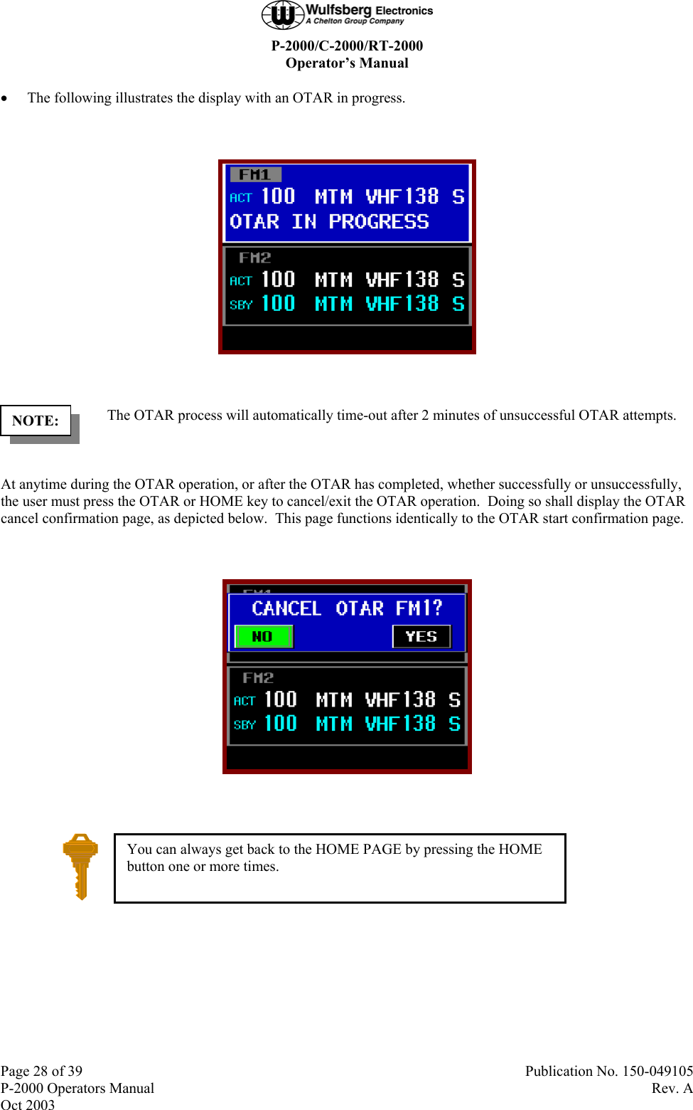  P-2000/C-2000/RT-2000 Operator’s Manual  Page 28 of 39  Publication No. 150-049105 P-2000 Operators Manual  Rev. A Oct 2003 • The following illustrates the display with an OTAR in progress.    The OTAR process will automatically time-out after 2 minutes of unsuccessful OTAR attempts.   At anytime during the OTAR operation, or after the OTAR has completed, whether successfully or unsuccessfully, the user must press the OTAR or HOME key to cancel/exit the OTAR operation.  Doing so shall display the OTAR cancel confirmation page, as depicted below.  This page functions identically to the OTAR start confirmation page.     NOTE: You can always get back to the HOME PAGE by pressing the HOME button one or more times. 