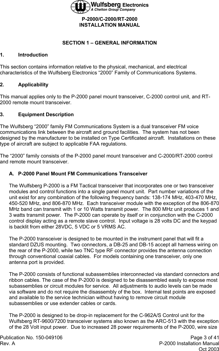  P-2000/C-2000/RT-2000 INSTALLATION MANUAL  Publication No. 150-049106  Page 3 of 41 Rev. A  P-2000 Installation Manual Oct 2003  SECTION 1 – GENERAL INFORMATION 1. Introduction This section contains information relative to the physical, mechanical, and electrical characteristics of the Wulfsberg Electronics “2000” Family of Communications Systems. 2. Applicability This manual applies only to the P-2000 panel mount transceiver, C-2000 control unit, and RT-2000 remote mount transceiver. 3. Equipment Description The Wulfsberg “2000” family FM Communications System is a dual transceiver FM voice communications link between the aircraft and ground facilities.  The system has not been designed by the manufacturer to be installed on Type Certificated aircraft.  Installations on these type of aircraft are subject to applicable FAA regulations. The “2000” family consists of the P-2000 panel mount transceiver and C-2000/RT-2000 control and remote mount transceiver. A.  P-2000 Panel Mount FM Communications Transceiver The Wulfsberg P-2000 is a FM Tactical transceiver that incorporates one or two transceiver modules and control functions into a single panel mount unit.  Part number variations of the unit exist for any combination of the following frequency bands: 138-174 MHz, 403-470 MHz, 450-520 MHz, and 806-870 MHz.  Each transceiver module with the exception of the 806-870 MHz band can transmit with 1 or 10 Watts transmit power.  The 800 MHz unit produces 1 and 3 watts transmit power.  The P-2000 can operate by itself or in conjunction with the C-2000 control display acting as a remote slave control.  Input voltage is 28 volts DC and the keypad is backlit from either 28VDC, 5 VDC or 5 VRMS AC. The P-2000 transceiver is designed to be mounted in the instrument panel that will fit a standard DZUS mounting.  Two connectors, a DB-25 and DB-15 accept all harness wiring on the rear of the P-2000, while two TNC type RF connector provides the antenna connection through conventional coaxial cables.  For models containing one transceiver, only one antenna port is provided. The P-2000 consists of functional subassemblies interconnected via standard connectors and ribbon cables. The case of the P-2000 is designed to be disassembled easily to expose most subassemblies or circuit modules for service.  All adjustments to audio levels can be made via software and do not require the disassembly of the box.  Internal test points are exposed and available to the service technician without having to remove circuit module subassemblies or use extender cables or cards. The P-2000 is designed to be drop-in replacement for the C-962A/S Control unit for the Wulfsberg RT-9600/7200 transceiver systems also known as the ARC-513 with the exception of the 28 Volt input power.  Due to increased 28 power requirements of the P-2000, wire size 