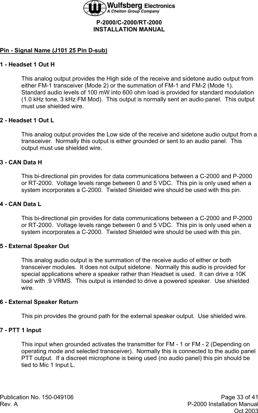 P-2000/C-2000/RT-2000 INSTALLATION MANUAL  Publication No. 150-049106  Page 33 of 41 Rev. A  P-2000 Installation Manual Oct 2003  Pin - Signal Name (J101 25 Pin D-sub) 1 - Headset 1 Out H This analog output provides the High side of the receive and sidetone audio output from either FM-1 transceiver (Mode 2) or the summation of FM-1 and FM-2 (Mode 1).    Standard audio levels of 100 mW into 600 ohm load is provided for standard modulation (1.0 kHz tone, 3 kHz FM Mod).  This output is normally sent an audio panel.  This output must use shielded wire. 2 - Headset 1 Out L This analog output provides the Low side of the receive and sidetone audio output from a transceiver.  Normally this output is either grounded or sent to an audio panel.  This output must use shielded wire. 3 - CAN Data H This bi-directional pin provides for data communications between a C-2000 and P-2000 or RT-2000.  Voltage levels range between 0 and 5 VDC.  This pin is only used when a system incorporates a C-2000.  Twisted Shielded wire should be used with this pin. 4 - CAN Data L This bi-directional pin provides for data communications between a C-2000 and P-2000 or RT-2000.  Voltage levels range between 0 and 5 VDC.  This pin is only used when a system incorporates a C-2000.  Twisted Shielded wire should be used with this pin. 5 - External Speaker Out This analog audio output is the summation of the receive audio of either or both transceiver modules.  It does not output sidetone.  Normally this audio is provided for special applications where a speaker rather than Headset is used.  It can drive a 10K load with .9 VRMS.  This output is intended to drive a powered speaker.  Use shielded wire. 6 - External Speaker Return This pin provides the ground path for the external speaker output.  Use shielded wire. 7 - PTT 1 Input This input when grounded activates the transmitter for FM - 1 or FM - 2 (Depending on operating mode and selected transceiver).  Normally this is connected to the audio panel PTT output.  If a discreet microphone is being used (no audio panel) this pin should be tied to Mic 1 Input L. 