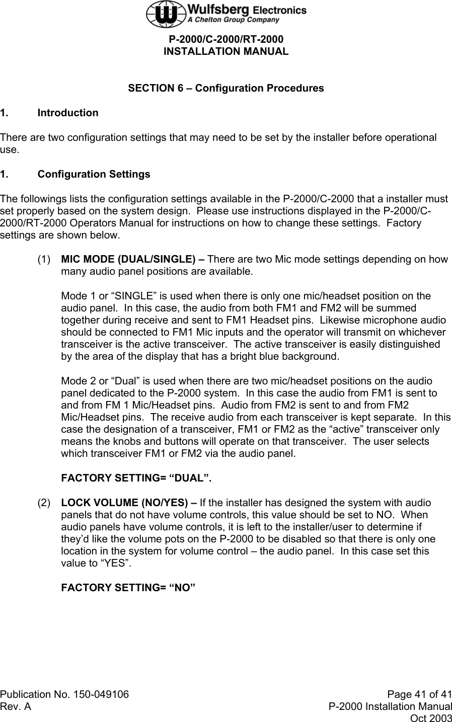 P-2000/C-2000/RT-2000 INSTALLATION MANUAL  Publication No. 150-049106  Page 41 of 41 Rev. A  P-2000 Installation Manual Oct 2003  SECTION 6 – Configuration Procedures 1. Introduction There are two configuration settings that may need to be set by the installer before operational use. 1. Configuration Settings The followings lists the configuration settings available in the P-2000/C-2000 that a installer must set properly based on the system design.  Please use instructions displayed in the P-2000/C-2000/RT-2000 Operators Manual for instructions on how to change these settings.  Factory settings are shown below. (1)  MIC MODE (DUAL/SINGLE) – There are two Mic mode settings depending on how many audio panel positions are available. Mode 1 or “SINGLE” is used when there is only one mic/headset position on the audio panel.  In this case, the audio from both FM1 and FM2 will be summed together during receive and sent to FM1 Headset pins.  Likewise microphone audio should be connected to FM1 Mic inputs and the operator will transmit on whichever transceiver is the active transceiver.  The active transceiver is easily distinguished by the area of the display that has a bright blue background. Mode 2 or “Dual” is used when there are two mic/headset positions on the audio panel dedicated to the P-2000 system.  In this case the audio from FM1 is sent to and from FM 1 Mic/Headset pins.  Audio from FM2 is sent to and from FM2 Mic/Headset pins.  The receive audio from each transceiver is kept separate.  In this case the designation of a transceiver, FM1 or FM2 as the “active” transceiver only means the knobs and buttons will operate on that transceiver.  The user selects which transceiver FM1 or FM2 via the audio panel. FACTORY SETTING= “DUAL”. (2)  LOCK VOLUME (NO/YES) – If the installer has designed the system with audio panels that do not have volume controls, this value should be set to NO.  When audio panels have volume controls, it is left to the installer/user to determine if they’d like the volume pots on the P-2000 to be disabled so that there is only one location in the system for volume control – the audio panel.  In this case set this value to “YES”. FACTORY SETTING= “NO”  