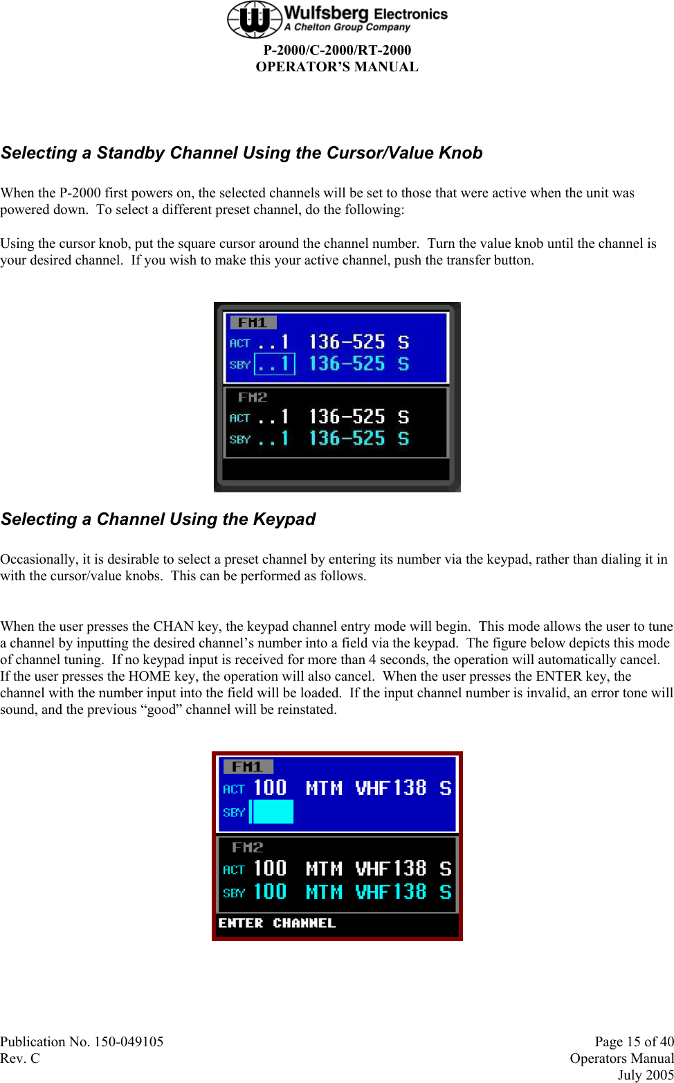  P-2000/C-2000/RT-2000 OPERATOR’S MANUAL  Publication No. 150-049105  Page 15 of 40 Rev. C  Operators Manual  July 2005  Selecting a Standby Channel Using the Cursor/Value Knob When the P-2000 first powers on, the selected channels will be set to those that were active when the unit was powered down.  To select a different preset channel, do the following: Using the cursor knob, put the square cursor around the channel number.  Turn the value knob until the channel is your desired channel.  If you wish to make this your active channel, push the transfer button.   Selecting a Channel Using the Keypad Occasionally, it is desirable to select a preset channel by entering its number via the keypad, rather than dialing it in with the cursor/value knobs.  This can be performed as follows.  When the user presses the CHAN key, the keypad channel entry mode will begin.  This mode allows the user to tune a channel by inputting the desired channel’s number into a field via the keypad.  The figure below depicts this mode of channel tuning.  If no keypad input is received for more than 4 seconds, the operation will automatically cancel.  If the user presses the HOME key, the operation will also cancel.  When the user presses the ENTER key, the channel with the number input into the field will be loaded.  If the input channel number is invalid, an error tone will sound, and the previous “good” channel will be reinstated.    