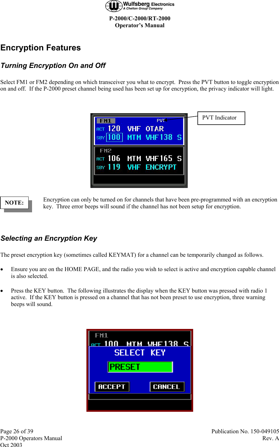  P-2000/C-2000/RT-2000 Operator’s Manual  Page 26 of 39  Publication No. 150-049105 P-2000 Operators Manual  Rev. A Oct 2003 Encryption Features Turning Encryption On and Off Select FM1 or FM2 depending on which transceiver you what to encrypt.  Press the PVT button to toggle encryption on and off.  If the P-2000 preset channel being used has been set up for encryption, the privacy indicator will light.   Encryption can only be turned on for channels that have been pre-programmed with an encryption key.  Three error beeps will sound if the channel has not been setup for encryption.  Selecting an Encryption Key The preset encryption key (sometimes called KEYMAT) for a channel can be temporarily changed as follows. • Ensure you are on the HOME PAGE, and the radio you wish to select is active and encryption capable channel is also selected. • Press the KEY button.  The following illustrates the display when the KEY button was pressed with radio 1 active.  If the KEY button is pressed on a channel that has not been preset to use encryption, three warning beeps will sound.   NOTE: PVT Indicator 