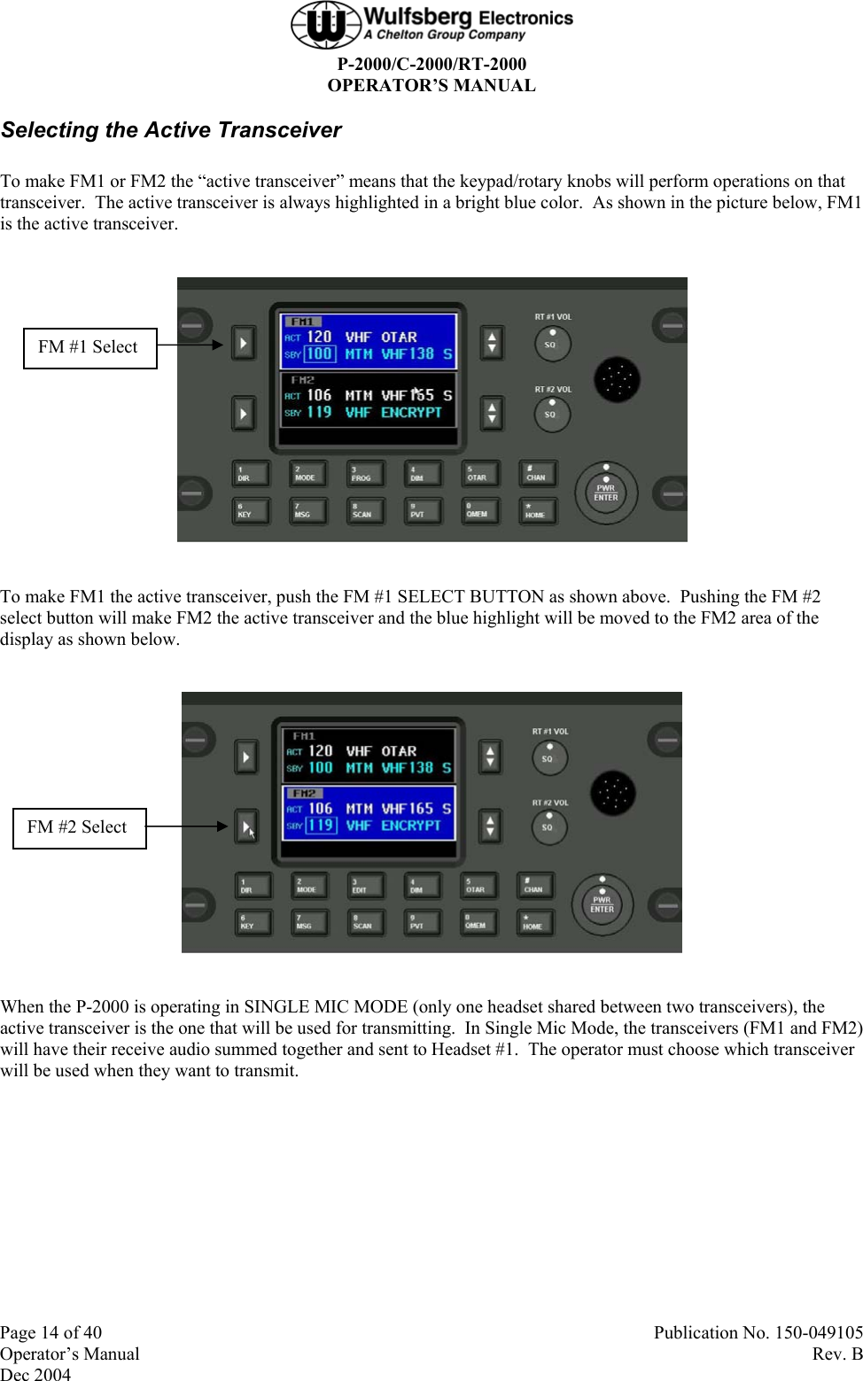  P-2000/C-2000/RT-2000 OPERATOR’S MANUAL  Page 14 of 40  Publication No. 150-049105 Operator’s Manual   Rev. B Dec 2004 Selecting the Active Transceiver To make FM1 or FM2 the “active transceiver” means that the keypad/rotary knobs will perform operations on that transceiver.  The active transceiver is always highlighted in a bright blue color.  As shown in the picture below, FM1 is the active transceiver.    To make FM1 the active transceiver, push the FM #1 SELECT BUTTON as shown above.  Pushing the FM #2 select button will make FM2 the active transceiver and the blue highlight will be moved to the FM2 area of the display as shown below.    When the P-2000 is operating in SINGLE MIC MODE (only one headset shared between two transceivers), the active transceiver is the one that will be used for transmitting.  In Single Mic Mode, the transceivers (FM1 and FM2) will have their receive audio summed together and sent to Headset #1.  The operator must choose which transceiver will be used when they want to transmit. FM #2 Select FM #1 Select 