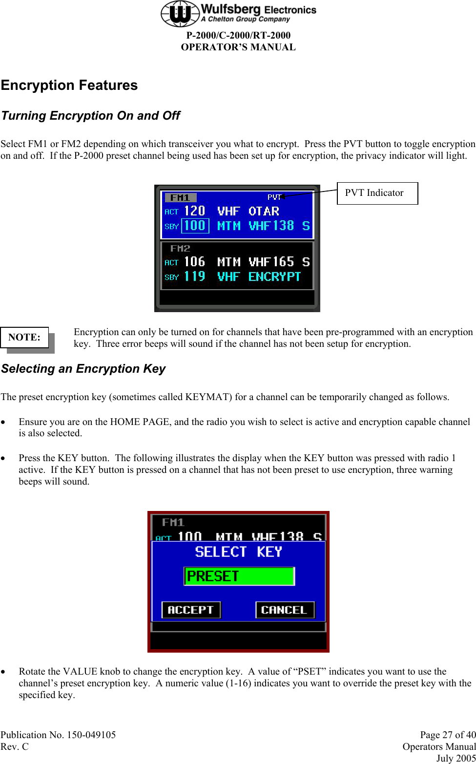  P-2000/C-2000/RT-2000 OPERATOR’S MANUAL  Publication No. 150-049105  Page 27 of 40 Rev. C  Operators Manual  July 2005 Encryption Features Turning Encryption On and Off Select FM1 or FM2 depending on which transceiver you what to encrypt.  Press the PVT button to toggle encryption on and off.  If the P-2000 preset channel being used has been set up for encryption, the privacy indicator will light.   Encryption can only be turned on for channels that have been pre-programmed with an encryption key.  Three error beeps will sound if the channel has not been setup for encryption. Selecting an Encryption Key The preset encryption key (sometimes called KEYMAT) for a channel can be temporarily changed as follows. • Ensure you are on the HOME PAGE, and the radio you wish to select is active and encryption capable channel is also selected. • Press the KEY button.  The following illustrates the display when the KEY button was pressed with radio 1 active.  If the KEY button is pressed on a channel that has not been preset to use encryption, three warning beeps will sound.   • Rotate the VALUE knob to change the encryption key.  A value of “PSET” indicates you want to use the channel’s preset encryption key.  A numeric value (1-16) indicates you want to override the preset key with the specified key. NOTE: PVT Indicator 