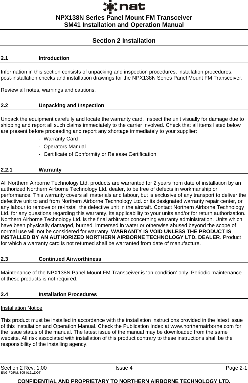  NPX138N Series Panel Mount FM Transceiver  SM41 Installation and Operation Manual   Section 2 Rev: 1.00  Issue 4   Page 2-1 ENG-FORM: 805-0121.DOT  CONFIDENTIAL AND PROPRIETARY TO NORTHERN AIRBORNE TECHNOLOGY LTD. Section 2 Installation 2.1   Introduction Information in this section consists of unpacking and inspection procedures, installation procedures,  post-installation checks and installation drawings for the NPX138N Series Panel Mount FM Transceiver.  Review all notes, warnings and cautions. 2.2   Unpacking and Inspection Unpack the equipment carefully and locate the warranty card. Inspect the unit visually for damage due to shipping and report all such claims immediately to the carrier involved. Check that all items listed below are present before proceeding and report any shortage immediately to your supplier: - Warranty Card - Operators Manual -  Certificate of Conformity or Release Certification 2.2.1   Warranty All Northern Airborne Technology Ltd. products are warranted for 2 years from date of installation by an authorized Northern Airborne Technology Ltd. dealer, to be free of defects in workmanship or performance. This warranty covers all materials and labour, but is exclusive of any transport to deliver the defective unit to and from Northern Airborne Technology Ltd. or its designated warranty repair center, or any labour to remove or re-install the defective unit in the aircraft. Contact Northern Airborne Technology Ltd. for any questions regarding this warranty, its applicability to your units and/or for return authorization. Northern Airborne Technology Ltd. is the final arbitrator concerning warranty administration. Units which have been physically damaged, burned, immersed in water or otherwise abused beyond the scope of normal use will not be considered for warranty. WARRANTY IS VOID UNLESS THE PRODUCT IS INSTALLED BY AN AUTHORIZED NORTHERN AIRBORNE TECHNOLOGY LTD. DEALER. Product for which a warranty card is not returned shall be warranted from date of manufacture. 2.3   Continued Airworthiness Maintenance of the NPX138N Panel Mount FM Transceiver is ‘on condition’ only. Periodic maintenance of these products is not required. 2.4   Installation Procedures Installation Notice  This product must be installed in accordance with the installation instructions provided in the latest issue of this Installation and Operation Manual. Check the Publication Index at www.northernairborne.com for the issue status of the manual. The latest issue of the manual may be downloaded from the same website. All risk associated with installation of this product contrary to these instructions shall be the responsibility of the installing agency. 