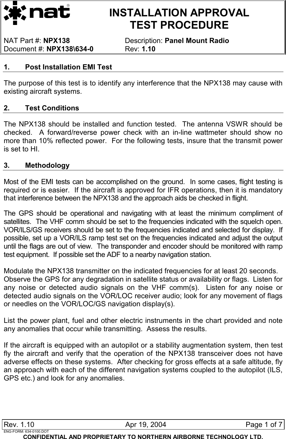   INSTALLATION APPROVAL  TEST PROCEDURE   NAT Part #: NPX138 Description: Panel Mount Radio Document #: NPX138\634-0 Rev: 1.10  Rev. 1.10   Apr 19, 2004  Page 1 of 7 ENG-FORM: 634-0100.DOT CONFIDENTIAL AND PROPRIETARY TO NORTHERN AIRBORNE TECHNOLOGY LTD. 1.  Post Installation EMI Test  The purpose of this test is to identify any interference that the NPX138 may cause with existing aircraft systems.  2. Test Conditions The NPX138 should be installed and function tested.  The antenna VSWR should be checked.  A forward/reverse power check with an in-line wattmeter should show no more than 10% reflected power.  For the following tests, insure that the transmit power is set to HI.  3. Methodology Most of the EMI tests can be accomplished on the ground.  In some cases, flight testing is required or is easier.  If the aircraft is approved for IFR operations, then it is mandatory that interference between the NPX138 and the approach aids be checked in flight.  The GPS should be operational and navigating with at least the minimum compliment of satellites.  The VHF comm should be set to the frequencies indicated with the squelch open. VOR/ILS/GS receivers should be set to the frequencies indicated and selected for display.  If possible, set up a VOR/ILS ramp test set on the frequencies indicated and adjust the output until the flags are out of view.  The transponder and encoder should be monitored with ramp test equipment.  If possible set the ADF to a nearby navigation station.  Modulate the NPX138 transmitter on the indicated frequencies for at least 20 seconds. Observe the GPS for any degradation in satellite status or availability or flags.  Listen for any noise or detected audio signals on the VHF comm(s).  Listen for any noise or detected audio signals on the VOR/LOC receiver audio; look for any movement of flags or needles on the VOR/LOC/GS navigation display(s).  List the power plant, fuel and other electric instruments in the chart provided and note any anomalies that occur while transmitting.  Assess the results.  If the aircraft is equipped with an autopilot or a stability augmentation system, then test fly the aircraft and verify that the operation of the NPX138 transceiver does not have adverse effects on these systems.  After checking for gross effects at a safe altitude, fly an approach with each of the different navigation systems coupled to the autopilot (ILS, GPS etc.) and look for any anomalies.  