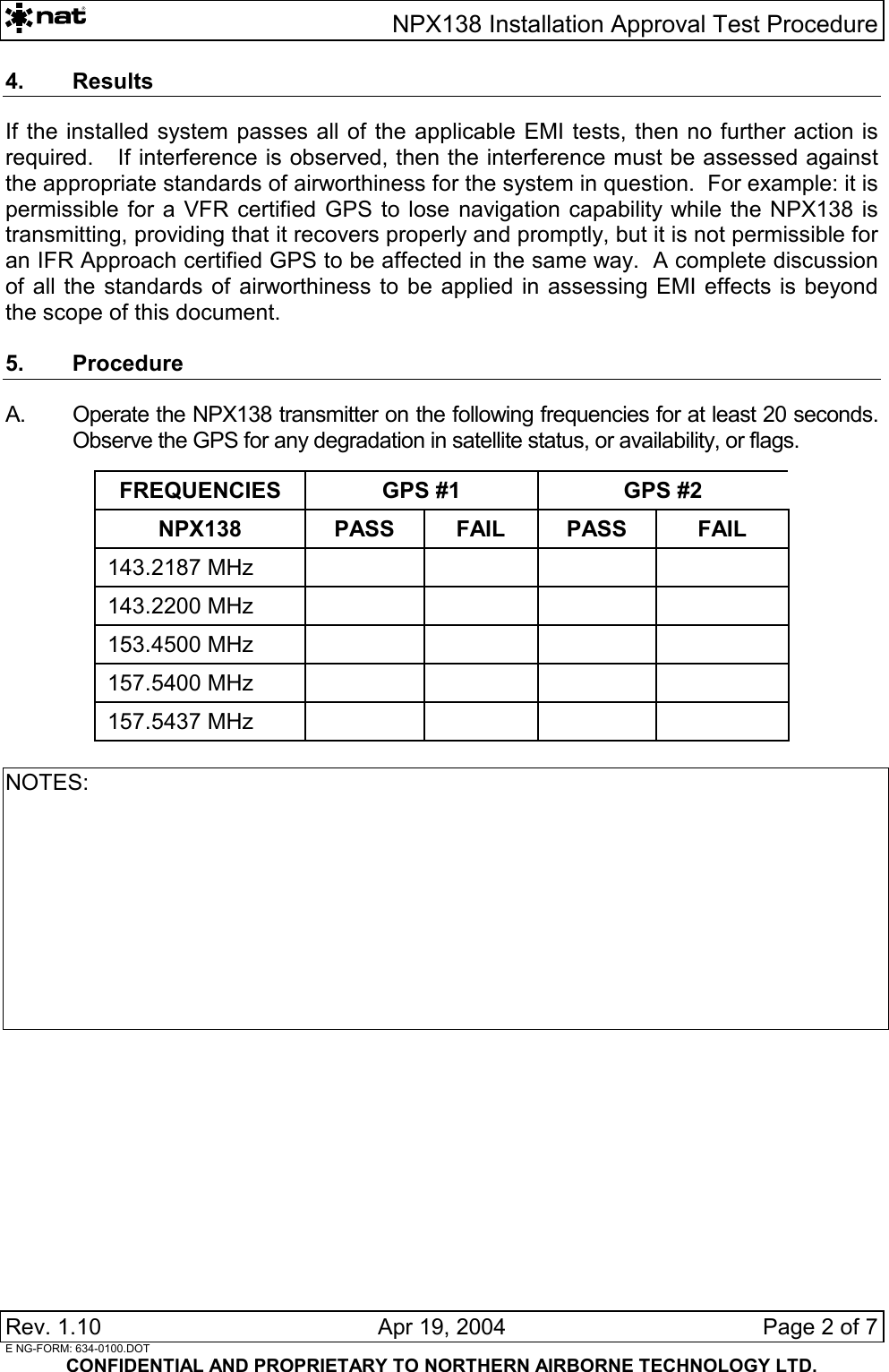   NPX138 Installation Approval Test Procedure Rev. 1.10   Apr 19, 2004  Page 2 of 7  E NG-FORM: 634-0100.DOT CONFIDENTIAL AND PROPRIETARY TO NORTHERN AIRBORNE TECHNOLOGY LTD. 4. Results If the installed system passes all of the applicable EMI tests, then no further action is required.   If interference is observed, then the interference must be assessed against the appropriate standards of airworthiness for the system in question.  For example: it is permissible for a VFR certified GPS to lose navigation capability while the NPX138 is transmitting, providing that it recovers properly and promptly, but it is not permissible for an IFR Approach certified GPS to be affected in the same way.  A complete discussion of all the standards of airworthiness to be applied in assessing EMI effects is beyond the scope of this document.  5. Procedure A.  Operate the NPX138 transmitter on the following frequencies for at least 20 seconds.  Observe the GPS for any degradation in satellite status, or availability, or flags.  FREQUENCIES  GPS #1  GPS #2 NPX138 PASS FAIL PASS FAIL 143.2187 MHz     143.2200 MHz     153.4500 MHz     157.5400 MHz     157.5437 MHz      NOTES:          