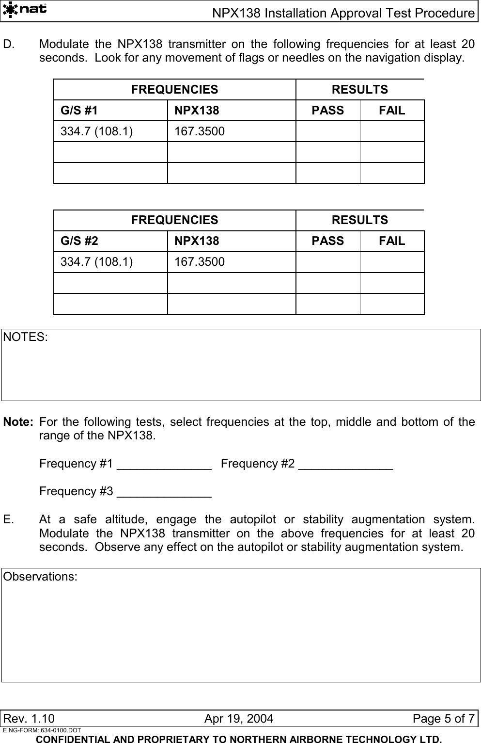   NPX138 Installation Approval Test Procedure Rev. 1.10   Apr 19, 2004  Page 5 of 7  E NG-FORM: 634-0100.DOT CONFIDENTIAL AND PROPRIETARY TO NORTHERN AIRBORNE TECHNOLOGY LTD. D.  Modulate the NPX138 transmitter on the following frequencies for at least 20 seconds.  Look for any movement of flags or needles on the navigation display.  FREQUENCIES RESULTS G/S #1 NPX138 PASS FAIL 334.7 (108.1)  167.3500                 FREQUENCIES RESULTS G/S #2 NPX138 PASS FAIL 334.7 (108.1)  167.3500                NOTES:      Note:  For the following tests, select frequencies at the top, middle and bottom of the range of the NPX138.    Frequency #1 ______________  Frequency #2 ______________    Frequency #3 ______________  E.  At a safe altitude, engage the autopilot or stability augmentation system.  Modulate the NPX138 transmitter on the above frequencies for at least 20 seconds.  Observe any effect on the autopilot or stability augmentation system.  Observations:        