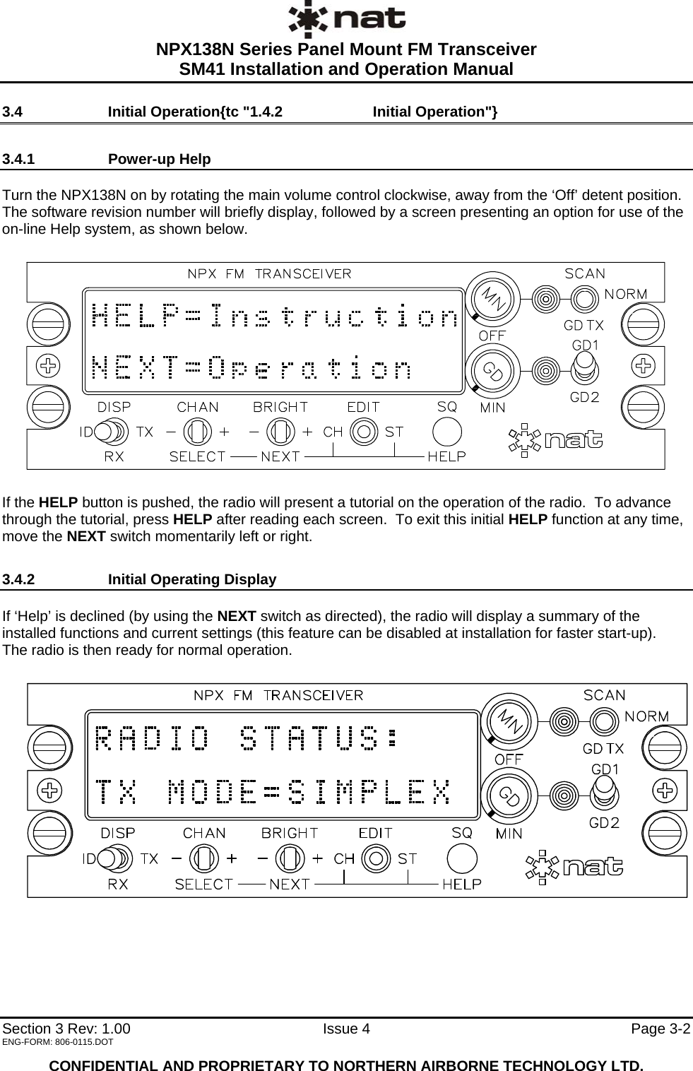  NPX138N Series Panel Mount FM Transceiver  SM41 Installation and Operation Manual   Section 3 Rev: 1.00   Issue 4  Page 3-2 3.4  Initial Operation{tc &quot;1.4.2    Initial Operation&quot;} 3.4.1 Power-up Help  Turn the NPX138N on by rotating the main volume control clockwise, away from the ‘Off’ detent position. The software revision number will briefly display, followed by a screen presenting an option for use of the on-line Help system, as shown below.    If the HELP button is pushed, the radio will present a tutorial on the operation of the radio.  To advance through the tutorial, press HELP after reading each screen.  To exit this initial HELP function at any time, move the NEXT switch momentarily left or right. 3.4.2  Initial Operating Display  If ‘Help’ is declined (by using the NEXT switch as directed), the radio will display a summary of the installed functions and current settings (this feature can be disabled at installation for faster start-up).  The radio is then ready for normal operation.   ENG-FORM: 806-0115.DOT  CONFIDENTIAL AND PROPRIETARY TO NORTHERN AIRBORNE TECHNOLOGY LTD. 