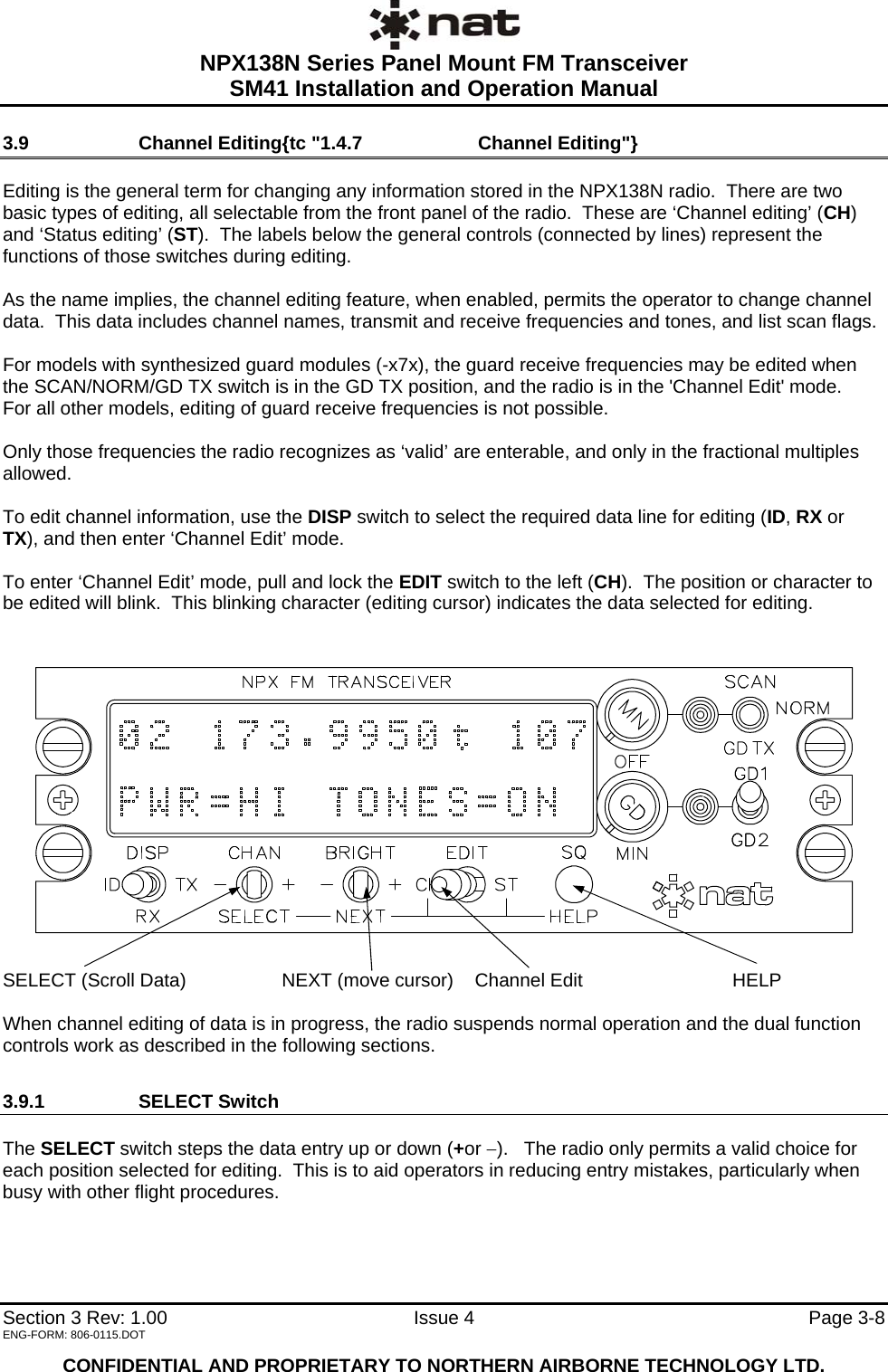  NPX138N Series Panel Mount FM Transceiver  SM41 Installation and Operation Manual   Section 3 Rev: 1.00   Issue 4  Page 3-8 3.9  Channel Editing{tc &quot;1.4.7   Channel Editing&quot;}  Editing is the general term for changing any information stored in the NPX138N radio.  There are two basic types of editing, all selectable from the front panel of the radio.  These are ‘Channel editing’ (CH) and ‘Status editing’ (ST).  The labels below the general controls (connected by lines) represent the functions of those switches during editing.  As the name implies, the channel editing feature, when enabled, permits the operator to change channel data.  This data includes channel names, transmit and receive frequencies and tones, and list scan flags.  For models with synthesized guard modules (-x7x), the guard receive frequencies may be edited when the SCAN/NORM/GD TX switch is in the GD TX position, and the radio is in the &apos;Channel Edit&apos; mode.   For all other models, editing of guard receive frequencies is not possible.  Only those frequencies the radio recognizes as ‘valid’ are enterable, and only in the fractional multiples allowed.  To edit channel information, use the DISP switch to select the required data line for editing (ID, RX or TX), and then enter ‘Channel Edit’ mode.  To enter ‘Channel Edit’ mode, pull and lock the EDIT switch to the left (CH).  The position or character to be edited will blink.  This blinking character (editing cursor) indicates the data selected for editing.   SELECT (Scroll Data)  NEXT (move cursor)  Channel Edit  HELP      When channel editing of data is in progress, the radio suspends normal operation and the dual function controls work as described in the following sections. 3.9.1 SELECT Switch  The SELECT switch steps the data entry up or down (+or −).   The radio only permits a valid choice for each position selected for editing.  This is to aid operators in reducing entry mistakes, particularly when busy with other flight procedures.    ENG-FORM: 806-0115.DOT  CONFIDENTIAL AND PROPRIETARY TO NORTHERN AIRBORNE TECHNOLOGY LTD. 